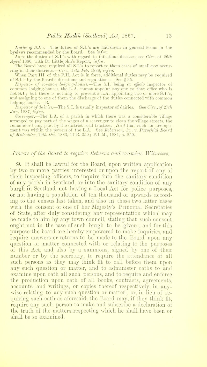 Duties of S.I.'a.—The duties of S.I.'a are laid clown in general terms in the byelaws recommended by the Board. See infra. As to the duties of S.I.'s with regard to infectious diseases, see Circ. of 26th April 1880, with Dr Littlejohn's Report, infra. The Board have required all S.I.'s to report to them cases of small-pox occur- ring in their districts.—Circ, 18i/i Feb. 1888, infra. When Bart III. of the B.H. Act is in force, additional duties may be required of S.I.'s by the Board's directions and regulations. See § 35. Inspector of common lodging-houses.—The S.I. being ex officio inspector of common lodging-houses, the L.A. cannot appoint any one to that office who is not S.I.; but there is nothing to prevent a L.A. appointing two or more S.I.'s, and assigning to one of them the discharge of the duties connected with common lodging-houses.—B. Inspector of dairies.—The S.I. is usually inspector of dairies. See Circ., of 27 th Jan. 1S87, infra. Scavenger.—The L.A. of a parish in which there was a considerable village arranged to pay part of the wages of a scavenger to clean the village streets, the remainder being paid by the district road trustees. Held that such an arrange- ment was within the powers of the L.A. See Robertson, «Cr., v. Parochial Board of Midcalder, 19th Dec. 18S3, 11 It. 350; P.L.M., 1884, p. 250. Powers of the Board to require Returns and examine Witnesses. 9. It shall be lawful for the Board, upon written application by two or more parties interested or upon the report of any of their inspecting officers, to inquire into the sanitary condition of any parish in Scotland, or into the sanitary condition of any burgh in Scotland not having a Local Act for police purposes, or not having a population of ten thousand or upwards accord- ing to the census last taken, and also in these two latter cases with the consent of one of her Majesty's Principal Secretaries of State, after duly considering any representation which may be made to him by any town council, stating that such consent ought not in the case of such burgh to be given; and for this purpose the board are hereby empowered to make inquiries, and require answers or returns to be made to the Board upon any question or matter connected with or relating to the piuposes of this Act, and also by a summons, signed by one of their number or by the secretary, to require the attendance of all such persons as they may think fit to call before them upon any such question or matter, and to administer oaths to and examine upon oath all such persons, and to require and enforce the production upon oath of all books, contracts, agreements, accounts, and writings, or copies thereof respectively, in any- wise relating to any such question or matter; or, in lieu of re- quiring such oath as aforesaid, the Board may, if they think fit, require any such person to make and subscribe a declaration of the truth of the matters respecting which he shall have been or shall be so examined.