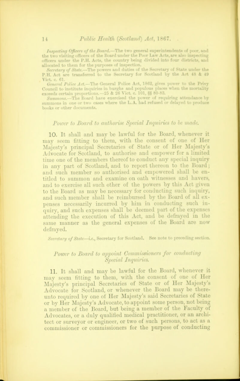 /ntixeUnq OMerr* of the Hoard.—The Im general tUperinteadenU of poor, and ,.• t«.> vuitinc officer* of Uie Hoard under tlx- IW U« Act*, are al*» intfoctiiic P.H. Act are transferred U. the Secretary for Scotland by the Art «S & 19 Vict, c 61. Urnrral Putiee Act.— The (leneral Police Act, 1862, girca jwwer to the Privy ca where the L.A. had refused or delayed to produce Power to Board to authorise Special Inquiries to be made. 10. It shall ami may be lawful for the Board, whenever it may seem fitting to them, with the consent of one of Her Majesty's principal Secretaries of State or of Her Majesty's Advocate for Scotland, to authorise and empower for a limited time one of the members thereof to conduct any special inquiry in any part of Scotland, aud to report thereon to the Board; and such member so authorised aud empowered shall be en- titled to summon and examine on oath wituesses and havers, and to exercise all such other of the powers by this Act given to the Board as may be necessary for conducting such inquiry, and such member shall be reimbursed by the Board of all ex- penses necessarily incurred by him in conducting such in- quiry, aud such expenses shall be deemed part of the expenses attending the execution of this Act, and be defrayed in the same manner as the general expenses of the Board are now defrayed. Secretary of Slate—i.e., Secretary for Scotland. See note to preceding Miction. Power to Board to apjwint Commissioners for conducting Special Inquiries. 11. It shall and may be lawful for the Board, whenever it may seem fitting to them, with the consent of one of Her Majesty's principal Secretaries of State or of Her Majesty's Advocate for Scotland, or whenever the Board maybe th. n- uuto required by one o| Her Majesty's said Secn-tarics of State in- l.v Her Ma jesty's Advocate, to appoint some person, not being a member of the Board, but being a member of the Faculty of Advocates, or a duly qualified medical practitioner, or an archi- tect or surveyor or engineer, or two of such persons, to act as a commissioner or commissioners for the purpose of conducting