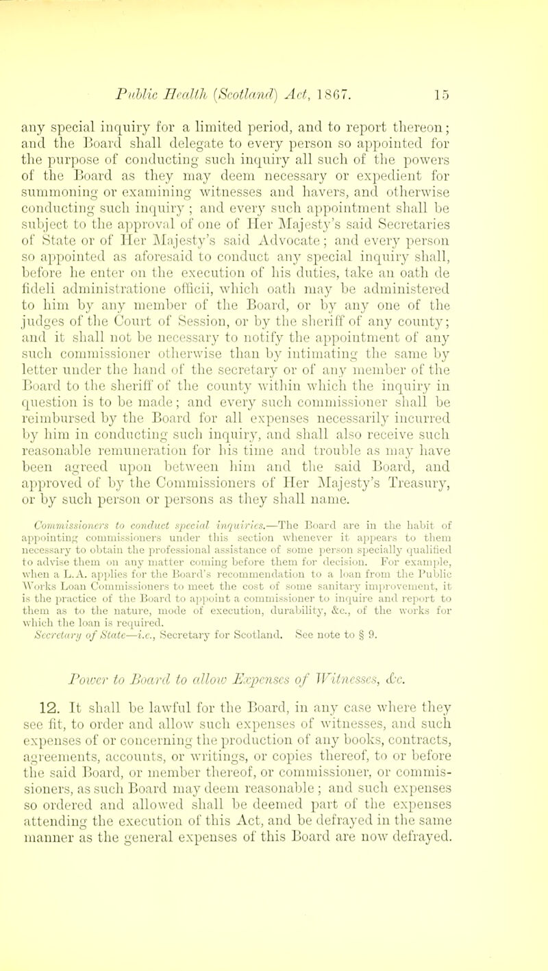 any special inquiry for a limited period, and to report thereon; and the Board shall delegate to every person so appointed for the purpose of conducting such inquiry all such of the powers of the Board as they may deem necessary or expedient for summoning or examining witnesses and havers, and otherwise conducting such inquiry ; and every such appointment shall be subject to the approval of one of Her Majesty's said Secretaries of State or of Her Majesty's said Advocate; and every person so appointed as aforesaid to conduct any special inquiry shall, before he enter on the execution of his duties, take an oath de fideli administrations officii, which oath may be administered to him by any member of the Board, or by any one of the judges of the Court of Session, or by the sheriff of any county; and it shall not be necessary to notify the appointment of any such commissioner otherwise than by intimating the same by letter under the hand of the secretary or of any member of the Board to the sheriff of the county within which the inquiry in question is to be made; and every such commissioner shall be reimbursed by the Board for all expenses necessarily incurred by him in conducting such inquiry, and shall also receive such reasonable remuneration for his time and trouble as may have been agreed upon between him and the said Board, and approved of by the Commissioners of Her Majesty's Treasury, or by such person or persons as they shall name. Commissioners to conduct special inquiries.—The Board are in the habit of appointing commissioners under this section whenever it appears to them necessary to obtain the professional assistance of some person specially qualified to advise them on any matter coming before them for decision. For example, when a L.A. applies for the Hoard's recommendation to a loan from the Public Works Loan Commissioners to meet the cost of some sanitary improvement, it is the practice of the Board to appoint a commissioner to inquire and report to them as to the nature, mode of execution, durability, &c, of the works for which the loan is required. Secretary of State—i.e., Secretary for Scotland. See note to § 9. rower to Board to allow Expenses of Witnesses, &c. 12. It shall be lawful for the Board, in any case where they see fit, to order and allow such expenses of witnesses, and such expenses of or concerning the production of any books, contracts, agreements, accounts, or writings, or copies thereof, to or before the said Board, or member thereof, or commissioner, or commis- sioners, as such Board may deem reasonable ; and such expenses so ordered and allowed shall be deemed part of the expenses attending the execution of this Act, and be defrayed in the same manner as the general expenses of this Board are now defrayed.
