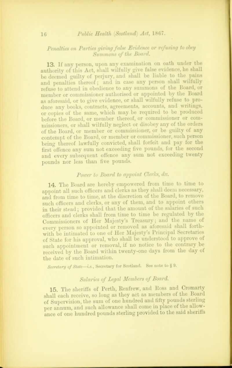 Penalties on Parties (jiving false Evidence or refusing to obey Summons of the Boartl. 13. If any person, upon any examination on oath under the authority of this Act, shall wilfully give false evidence, he shall Ihj defined guilty of perjury, and shall be liable to the pains and penalties thereof; and in case any person shall wilfully refuse to attend in obedieuce to any summons of the Board, or member or commissioner authorised or appointed by the Board as aforesaid, or to give evidence, or shall wilfully refuse to pro- duce any books, contracts, agreements, accounts, and writings, or copies of the same, which may lie required to be produced before the Board, or member thereof, or commissioner or com- missioners, or shall wilfully neglect or disobey any of the orders of the lioard, or member or commissioner, or be guilty of any contempt of the Board, or member or commissioner, such person being thereof lawfully convicted, shall forfeit and pay for the first offence any sum not exceeding five pouuds, for the second and every subsequent offence any sum nut exceeding twenty pounds nor less than five pounds. Poiccr to Board to appoint Clerks, tCr. 14. The Board are hereby empowered from time to time to appoint all such officers and clerks as they shall deem necessary, and from time to time, at the discretion of the Boartl, to remove such officers and clerks, or any of them, and to appoint others in their stead ; provided that the amount of the salaries of such officers and clerks shall from time to time be regulated by the Commissioners of Her Majesty's Treasury; and the name of every person so appointed or removed as aforesaid shall forth- with be intimated to one of Her Majesty's Principal Secretaries of State for his approval, who shall be understood to approve of such appointment or removal, if no notice to the contrary be received by the Board within twenty-one days from the day of the date of such intimation. Seereta ry of Stale—it., SecrcUry for Scotlauti. Sec not* to § 9. Salaries of Legal Membm of Board. 15. The sheriffs of Perth, Renfrew, and Ross and Cromarty shall each receive, so long as they act aa members of the lioard of Supervision, the sum of one hundred ami fifty pounds sterling per annum, and such allowance shall come in place of the allow- ance of one hundred pounds sterling provided to the said sheriffs