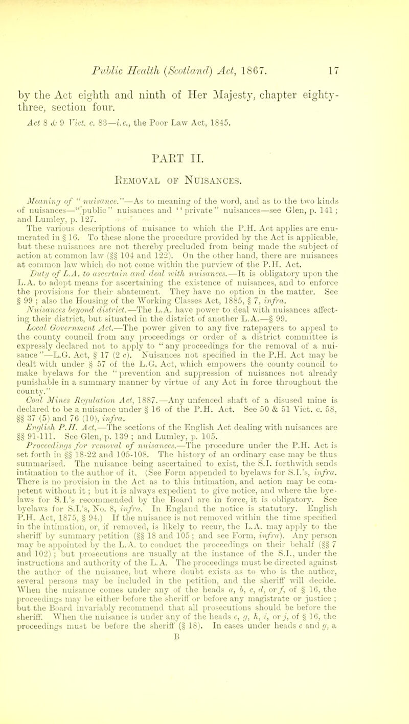 by the Act eighth and ninth of Her Majesty, chapter eighty- three, section four. Act 3 tc 9 Vict. c. 83—i.e., the Poor Law Act, 1845. PART II. Removal of Nuisances. Meaning of  nuisance.—As to meaning of the word, and as to the two kinds of nuisances—public nuisances and private nuisances—see Glen, p. 141; and Luinley, p. 127. The various descriptions of nuisance to which the P.H. Act applies are enu- merated in § 16. To these alone the procedure provided by the Act is applicable, but these nuisances are not thereby precluded from being made the subject of action at common law (§§ 104 and 122). On the other hand, there are nuisances at common law which do not come within the purview of the P.H. Act. Duty of L.A. to ascertain and deal with nuisances.—It is obligatory upon the L.A. to adopt means for ascertaining the existence of nuisances, and to enforce the provisions for their abatement. They have no option in the matter. See § 99 ; also the Housing of the Working Classes Act, 1885, § 7, infra. Nuisances beyond district.—The L.A. have power to deal with nuisances affect- ing their district, but situated in the district of another L.A.—§ 99. Local Government Act.—The power given to any five ratepayers to appeal to the county council from any proceedings or order of a district committee is expressly declared not to apply to any proceedings for the removal of a nui- sance—L.G. Act, § 17 (2 c). Nuisances not specified in the P.H. Act may be dealt with under § 57 of the L.G. Act, which empowers the county council to make byelaws for the '; prevention and suppression of nuisances not already punishable in a summary manner by virtue of any Act in force throughout the county. Coal Mines Regulation Act, 1887.—Any unfenced shaft of a disused mine is declared to be a nuisance under § 16 of the P.H. Act. See 50 & 51 Vict. c. 58, §§ 37 (5) and 76 (10), infra. English P.H. Act.—The sections of the English Act dealing with nuisances are §§ 91-111. See Glen, p. 139 ; and Lumley, p. 105. Proceedings for removed of nuisances.—The procedure under the P.H. Act is set forth in g§ 18-22 and 105-108. The history of an ordinary case may be thus summarised. The nuisance being ascertained to exist, the S.I. forthwith sends intimation to the author of it. (See Form appended to byelaws for S.I.'s, infra. There is no provision in the Act as to this intimation, and action may be com- petent without it; but it is always expedient to give notice, and where the bye- laws for S.I.'s recommended by the Board are in force, it is obligatory. See byelaws for S.I.'s, No. 8, infra. In England the notice is statutory. English P.H. Act, 1S75, § 94.) If the nuisance is not removed within the time specified in the intimation, or, if removed, is likely to recur, the L.A. may apply to the sheriff by summary petition (g§ 18 and 105; and see Form, infra). Any person may be appointed by the L.A. to conduct the proceedings on their behalf (§§ 7 and 102) ; but prosecutions are usually at the instance of the S.I., under the instructions and authority of the L.A. The proceedings must be directed against the author of the nuisance, but where doubt exists as to who is the author, several persons may be included in the petition, and the sheriff will decide. When the nuisance comes under any of the heads a, b, c, d, or/, of § 16, the proceedings may be either before the sheriff or before any magistrate or justice ; but the Board invariably recommend that all prosecutions should be before the sheriff'. When the nuisance is under any of the heads c, g, h, i, or j, of § 16, the proceedings must be before the sheriff (§ IS). In cases under heads c and g, a B