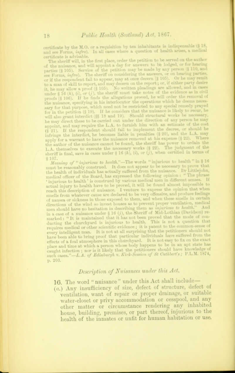 the finit place, order the |*titi<<n to be sen-ed on the | he may direct these to be earned out under tlw direction ol UJ pen- ^ti ie appoint, and may require tlio L.A. to furoudi him with an estimate ol the (§ 21). If Ujo HntBtat should fail to toftoMBl the decree or should he infringe tlio interdict, he iiecotne* liable in penalUea (g .u , ana the L.A themselves to execute the neccssarv \v,.rkii (9 22). The judgment of the sheriff is fiual, aavc iu case* under § 16 (A), (i), or (j), w«n certified in term* of 8 \7- • of » iniuriou* to WxA,-The word. «injurious to health in | 1« Mrnniwj of ttijunout to ntaim. —inc wuros ni.un  y 1  must be reasonably construed. It doe* not appear to be necessary to WWW 'h*1 the health of individuakt has actually i>uffcrcd from Uie nuisance. UT Littlejotin, medical officer of the Hoard, has expressed the following opinion : 1 lie pnra*r ' injurious to health 1 in construed by various medical men m different sense*, actual injury to health have to be proved, it will bo found almost mipossiwe to reach thU description of nuisance. I venture to express^ the onuiioti tliat Mill smell* from whatcvcrcausc arc declared n l>o raycnntfTljt ami pr««iucc iceinigs • ■f nausea or sickness in thu*c ox|«osed to them, and when Uiene smells in err aiii direction* of the wind so invest houaea a* to prevent J'ro|>cr vcnUlation, niwmal men should have no hesitation in describing them as tnjurtou* to AmI iu a caso of a nuisance under § 16 (j), tho Sheriff of Mid-LoUiiau (l»avidsoii| re- marked :  It is maintained that it has not been prove*! Out the mode of con- ducting the churchyard is injurious to health. This is not a question that requires medical or other scientific evidence ;^ it is |*UMit to Uie^ common-sense m every intelligent man. L - have boon able to bring proof that |«articular individuals liavc suffered from Uie effects of a foul atmosphere in this churchyard. It is not easy to fix on Uie exact place and time at which a person whose body hap|«ns to be in an apt state has caught infection ; nor U it likely that Uie petitioners should have BMMM0HM such cases.—L.A. of Edinbunjk v. KirkStttion of St CuAberl $ ; P.L.M. IN 1, p. 203. Dcscrijttion of Xuisancc* uiuhr this Act. 16. The word  nuisance under this Act shall iucludc— (a.) Any insufficiency of size, defect of structure, defeat of ventilation, want of repair or proper drainage, or suitable water-closet or privy accommodation «»r cesspool, and any other matter or circumstance rendering any inhabited house, building, premises, or part thereof, injurious to the health of the inmates or unfit for human habitation or use.
