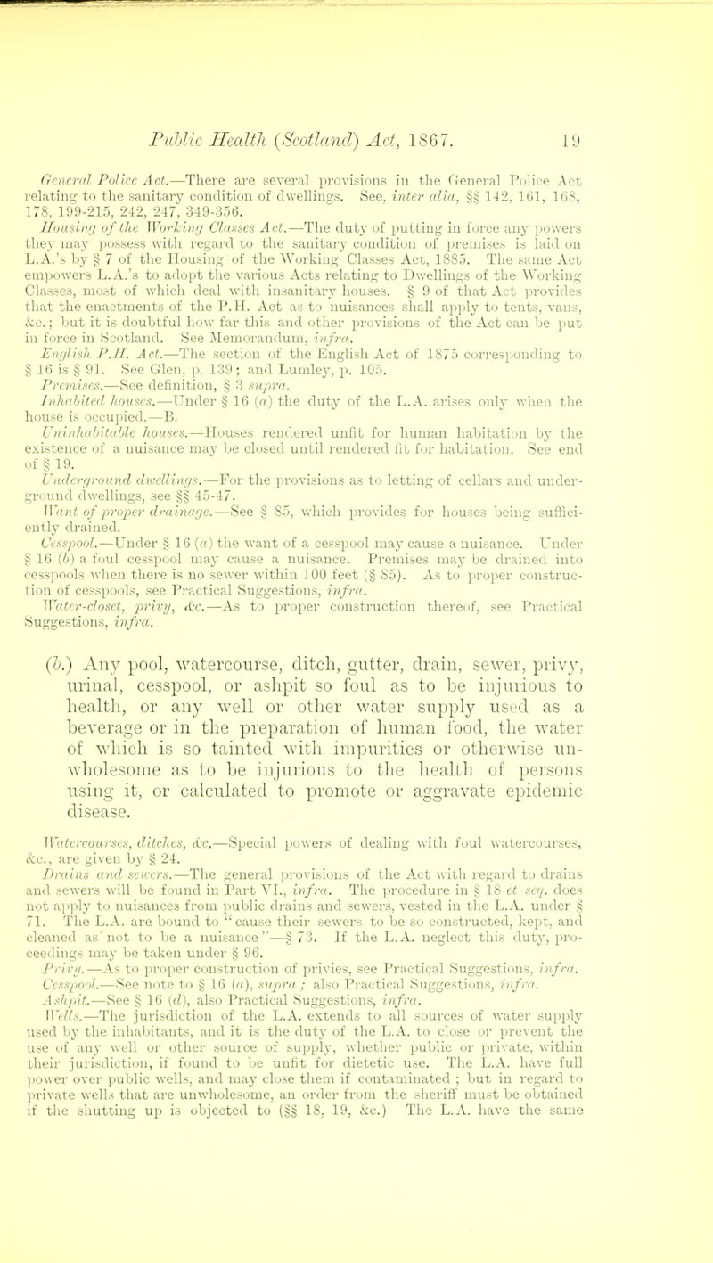 General Police Act.—There are several provisions in the General Police Act relating to the sanitary condition of dwellings. See, inter alia, §§ 142, 161, 168, 178, 199-215, 242, 247, 349-356. Housing of the Working Clauses Act.—The duty of putting in force an}- powers they may possess with regard to the sanitary condition of premises is laid on L.A.'s by § 7 of the Housing of the Working Classes Act, 18S5. The same Act empowers L.A.'s to adopt the various Acts relating to Dwellings of the Working Classes, most of which deal with insanitary houses. § 9 of that Act provides that the enactments of the P.H. Act as to nuisances shall apply to tents, vans, &c.; but it is doubtful how far this and other provisions of the Act can be put in force in Scotland. See Memorandum, infra. English P.II. Act.—The section of the English Act of 1875 corresponding to § 16 is § 91. See Glen, p. 139; and Lumley, p. 105. Premises.—See definition, § 3 supra. Inhabited houses.—Under § 16 (a) the duty of the L.A. arises only when the house is occupied.—B. Uninhabitable houses.—Houses rendered unfit for human habitation by the existence of a nuisance may be closed until rendered fit for habitation. See end of § 19. Underground dwellings.—For the provisions as to letting of cellars and under- ground dwellings, see §§ 45-47. Want of proper drainage.—See § 85, which provides for houses being suffici- ently drained. Cesspool.—Under § 16 (a) the want of a cesspool may cause a nuisance. Under §16 (6) a foul cesspool may cause a nuisance. Premises maybe drained into cesspools when there is no sewer within 100 feet (§ S5). As to proper construc- tion of cesspools, see Practical Suggestions, infra. Water-closet, privy, <Lv.—As to proper construction thereof, see Practical Suggestions, infra,. (b.) Any pool, watercourse, ditch, gutter, drain, sewer, privy, urinal, cesspool, or ashpit so foul as to be injurious to health, or any well or other water supply used as a beverage or in the preparation of human food, the water of which is so tainted with impurities or otherwise un- wholesome as to be injurious to the health of persons using it, or calculated to promote or aggravate epidemic disease. Watercourses, ditches, etc.—Special powers of dealing with foul watercourses, &c, are given by § 24. Drains and savers.—The general provisions of the Act with regard to drains and sewers will be found in Part VI., infra. The procedure in § 18 et scq. does not apply to nuisances from public drains and sewers, vested in the L.A. under § 71. The L.A. are bound to cause their sewers to be so constructed, kept, and cleaned as'not to be a nuisance—§ 73. If the L.A. neglect this duty, pro- ceedings may be taken under § 96. Privy.—As to proper construction of privies, see Practical Suggestions, infra. Ccssjiool.—See note to § 16 (a), supra ; also Practical Suggestions, infra. Ashpit.—See § 16 (d), also Practical Suggestions, infra. Wells.—The jurisdiction of the L.A. extends to all sources of water supply used by the inhabitants, and it is the duty of the L.A. to close or prevent the use of any well or other source of supply, whether public or private, within their jurisdiction, if found to be unfit for dietetic use. The L.A. have full power over public wells, and may close them if contaminated ; but in regard to private wells that are unwholesome, an order from the sheriff must be obtained if the shutting up is objected to IS, 19, &c.) The L.A. have the same