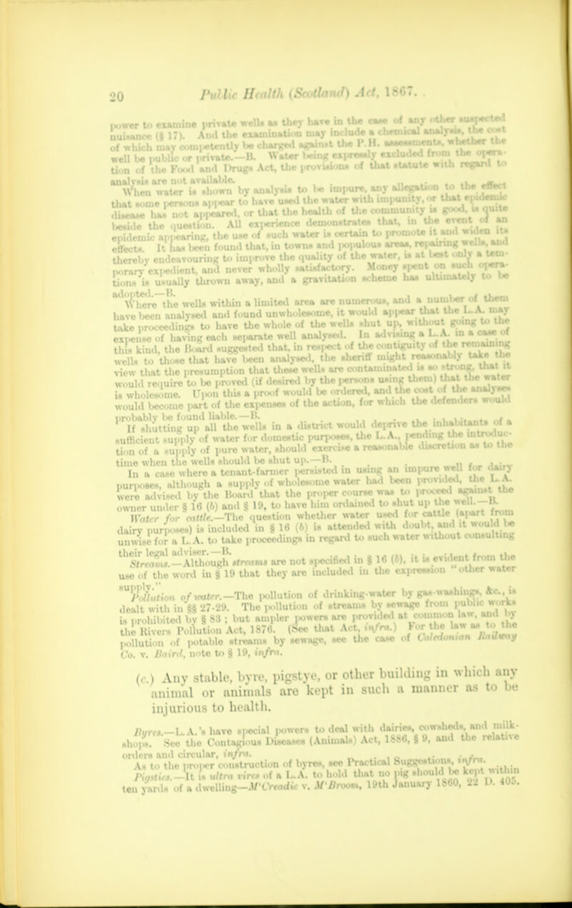 ,„w«r U> examine private well. H they hare in the caa* of any UlfcMI■g1*^ nui* of w tion of the Rmd «fl I>rug» Act, the provisions of that .tatutc with regard U> When water in ahowu by analyaia to be impure, any allegation t«> the effect that »>im i>ersotis appear to liave used the water with impunity, «r that epidemic . ' i _*%.«.# ■ i.A I. ,.f • I'** r-f immunity U ffooti. l# QUIv9 epidemic «|.|*annfc, y/,^,| Ul^t i„ towtu* aud twpulovw areaa, repairing well*, and porary cx|>edient, uiJ never wholly satisfactory. Money spout on sue i 'l*1^ tionn in usually throwu away, and a gravitation scheme haa ultimately Wl\Vhcre~thc wells within a limited arc* are numerous, and a number of them 1 avo been analysed and found unwholesome, it would appear thai the LA. may , ceding to have the whole of the welU abut up, without going to the , havinc each sci>arate well analysed. In advising a L.A. in a caae °* thin kind, the Hoard suggested that, in respect of the contiguity of Jte<«IUUIUB wells to thoae that liave been analysed, the sheriff might reasoiiaoij *** ■ view tluvt the presumption that these well* arc contaminated is *> » • r. would reouire to be proved (if desired by the j*r»oiis u*inK ,rl' ,| —— would became part'of the expenses of tho action, for which the defenders would probably be found liable.—B. ...... . If shutting up all tlic wells in a district would deprive the inhabitant* ol a sufficient supply of water for domestic purpose*, the LA., pending the i«i n-iu> a rr*M>nahle discretion as to the Uoti of n *ut>ply of pure water, biiouki exercise > iwuu* time when the wells should bo shut up. H. jubm I„ a cose where a tenant-farmer persisted in u.,nK an impurewe 1 for dairj nun-oaes, although a aupply of wholeaome water liad been provided, the U were advised by the Board that the proper course waa U> l«rocee.l agamst the owner under § 16 (ft) aud § 19, to have him ordained to shut up the wcl1--1*- Wiler for cattU.—The question whether water used for catue (a|.art in-m dairy purpose.) U included in § 16 (6) is attended with doubt and it mltW unwiai forTtiA. to take proceeding, in regard to such water without consulting ^l^-MS^**** are not .pecincd in § 16 ,ft). it Undent from the use of the word in § 19 that they are included iu tho expression other water HUyv7i«<.o.. o/ieofcT.-Tlio pollution of drinking-water by ga. washings, Ac is dealt with in'ft 27-29. The |H.llution of streams by sewage from public w.-rv. is prohibited by § 83 ; but ampler i«owcr. arc provided at common >u J the Hiver* Pollution Act, 1876. (See that Act, .a/re.) For he law>Mto the ,.ollutioii of potable streams by sewage, see the case of C.W«»m« /u../«v.y Co. v. llainl, note to § 19, fia/Wh tc ) Any stable, byre, pigstye, or other building in which any !U,ininl nr animals are kept in such a manner as to be injurious to health. /?./,v.-l. V. * have special lowers to deal with dairies, cowslieds, and milk- alio,- Sec tW Contagious Diseases (Animals) Act, 1886, § 9, and the relative orders and circular, infra. . As to the nrojier con.truction of byres, see 1 radical s.ue^o»»-. ,. /•„/.f,.,.-It is ultra rirr* of a L.A. to hold Uiat no pig II ,T in ten yards of a dwelling—M'Crtadic v. M'Drvom^ 19th January l^oO, u . «w.