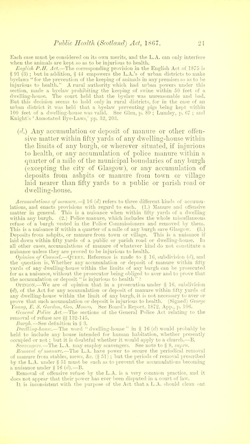 Each case must be considered on its own merits, and the L.A. can only interfere when the animals are kept so as to be injurious to health. English P.II. Act.—The corresponding provision in the English Act of 1875 is § 91 (3) ; but in addition, § 44 empowers the L.A.'s of urban districts to make byelaws  for the prevention of the keeping of animals in any premises so as to be injurious to health. A rural authority which had urban powers under this section, made a byelaw prohibiting the keeping of swine within 50 feet of a dwelling-house. The court held that the byelaw was unreasonable and bad. But this decision seems to hold only in rural districts, for in the case of an urban district it was held that a byelaw preventing pigs being kept within 100 feet of a dwelling-house was valid. See Glen, p. 89 ; Lumley, p. 67 ; and Knight's 'Annotated Bye-Laws,' pp. 32, 203. ('/.) Any accumulation or deposit of manure or other offen- sive matter within fifty yards of any dwelling-house within the limits of any burgh, or wherever situated, if injurious to health, or any accumulation of police manure within a quarter of a mile of the municipal boundaries of any burgh (excepting the city of Glasgow), or any accumulation of deposits from ashpits or manure from town or village laid nearer than fifty yards to a public or parish road or dwelling-house. Accumulations of manure.—§ 16 (d) refers to three different kinds of accumu- lations, and enacts provisions with regard to each. (1.) Manure and offensive matter in general. This is a nuisance when within fifty yards of a dwelling within any burgh. (2.) Police manure, which includes the whole miscellaneous refuse of a burgh vested in the Police Commissioners and removed by them. This is a nuisance if within a quarter of a mile of any burgh save Glasgow. (3.) Deposits from ashpits, or manure from town or village. This is a nuisance if laid down within fifty yards of a public or parish road or dwelling-house. In all other cases, accumulations of manure of whatever kind do not constitute a nuisance unless they are proved to be injurious to health. Opinion of Counsel.—Query. Reference is made to § 16, subdivision (d), and the question is, Whether any accumulation or deposit of manure within fifty yards of any dwelling-house within the limits of any burgh can be prosecuted for as a nuisance, without the prosecutor being obliged to aver and to prove that the accumulation or deposit  is injurious to health  ? Opinion.—We are of opinion that in a prosecution under § 16, subdivision (d), of the Act for any accumulation or deposit of manure within fifty yards of any dwelling-house within the limit of any burgh, it is not necessary to aver or prove that such accumulation or deposit is injurious to health. (Signed) George Young, E. S. Gordon, Geo. Monro. See Board's Report, 1872, App., p. 106. General Police Act.—The sections of the General Police Act relating to the removal of refuse are §^ 132-145. Burgh.-—See definition in § 3. Dwelling-house.—The word ''dwelling-house in § 16 (d) would probably be held to include any house intended for human habitation, whether presently occupied or not ; but it is doubtful whether it would apply to a church.—B. Scavengers.—The L.A. may employ scavengers. See note to § 8, supra. Removal of manure.—The L.A. have power to secure the periodical removal of manure from stables, mews, &c. (§ 51) ; but the periods of removal prescribed by the L.A. under § 51 must be such as to prevent the accumulations becoming a nuisance under § 16 (d).—B. Removal of offensive refuse by the L.A. is a very common practice, and it does not appear that their power has ever been disputed in a court of law. It is inconsistent with the purpose of the Act that a L.A. should clean out