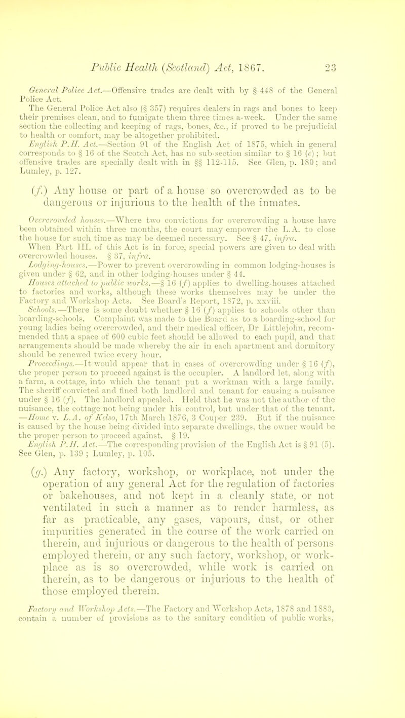 General Police Act.—Offensive trades are dealt with by § 448 of the General Police Act. The General Police Act also (§ 357) requires dealers in rags and bones to keep their premises clean, and to fumigate them three times a-week. Under the same section the collecting and keeping of rags, bones, &c, if proved to be prejudicial to health or comfort, may be altogether prohibited. English P.II. Act.—Section 91 of the English Act of 1875, which in general corresponds to § 16 of the Scotch Act, has no sub-section similar to § 16 (c); but offensive trades are specially dealt with in 112-115. See Glen, p. 180; and Lumley, p. 127. (/) Any house or part of a house so overcrowded as to be dangerous or injurious to the health of the inmates. Overcrowded houses.—Where two convictions for overcrowding a house have been obtained within three months, the court may empower the L.A. to close the house for such time as may be deemed necessary. See § 47, infra. When Part III. of this Act is in force, special powers are given to deal with overcrowded houses. § 37, infra. Lodging-houses.—Power to prevent overcrowding in common lodging-houses is given under § 62, and in other lodging-houses under § 44. Houses attached to public works.—§16 (/) applies to dwelling-houses attached to factories and works, although these works themselves may be under the Factory and Workshop Acts. See Board's Report, 1S72, p. xxviii. Schools.—There is some doubt whether § 16 (/) applies to schools other than boarding-schools. Complaint was made to the Board as to a boarding-school for 3oung ladies being overcrowded, and their medical officer, Dr Littlejolm, recom- mended that a space of 600 cubic feet should be allowed to each pupil, and that arrangements should be made whereby the air in each apartment and dormitory should be renewed twice every hour. Proceedings.—It would appear that in cases of overcrowding under § 16 (/), the proper person to proceed against is the occupier. A landlord let. along witli a farm, a cottage, into which the tenant put a workman with a large family. The sheriff convicted and fined both landlord and tenant for causing a nuisance under § 16 (/). The landlord appealed. Held that he was not the author of the nuisance, the cottage not being under his control, but under that of the tenant. —Home v. L.A. of Kelso, 17th March 1876, 3 Couper 239. But if the nuisance is caused by the house being divided into separate dwellings, the owner would lie the proper person to proceed against. § 19. English P.II. Act.—The corresponding provision of the English Act is § 91 (5). See Glen, p. 139 ; Lumley, p. 105. (ij.) Any factory, workshop, or workplace, not under the operation of any general Act for the regulation of factories or bakehouses, and not kept in a cleanly state, or not ventilated in such a manner as to render harmless, as far as practicable, any gases, vapours, dust, or other impurities generated in the course of the work carried on therein, and injurious or dangerous to the health of persons employed therein, or any such factory, workshop, or work- place as is so overcrowded, while work is carried on therein, as to be dangerous or injurious to the health of those employed therein. Factor)/ and Workshop Acts.—The Factory and Workshop Acts, 1S7S and 1SS3, contain a number of provisions as to the sanitary condition of public works,