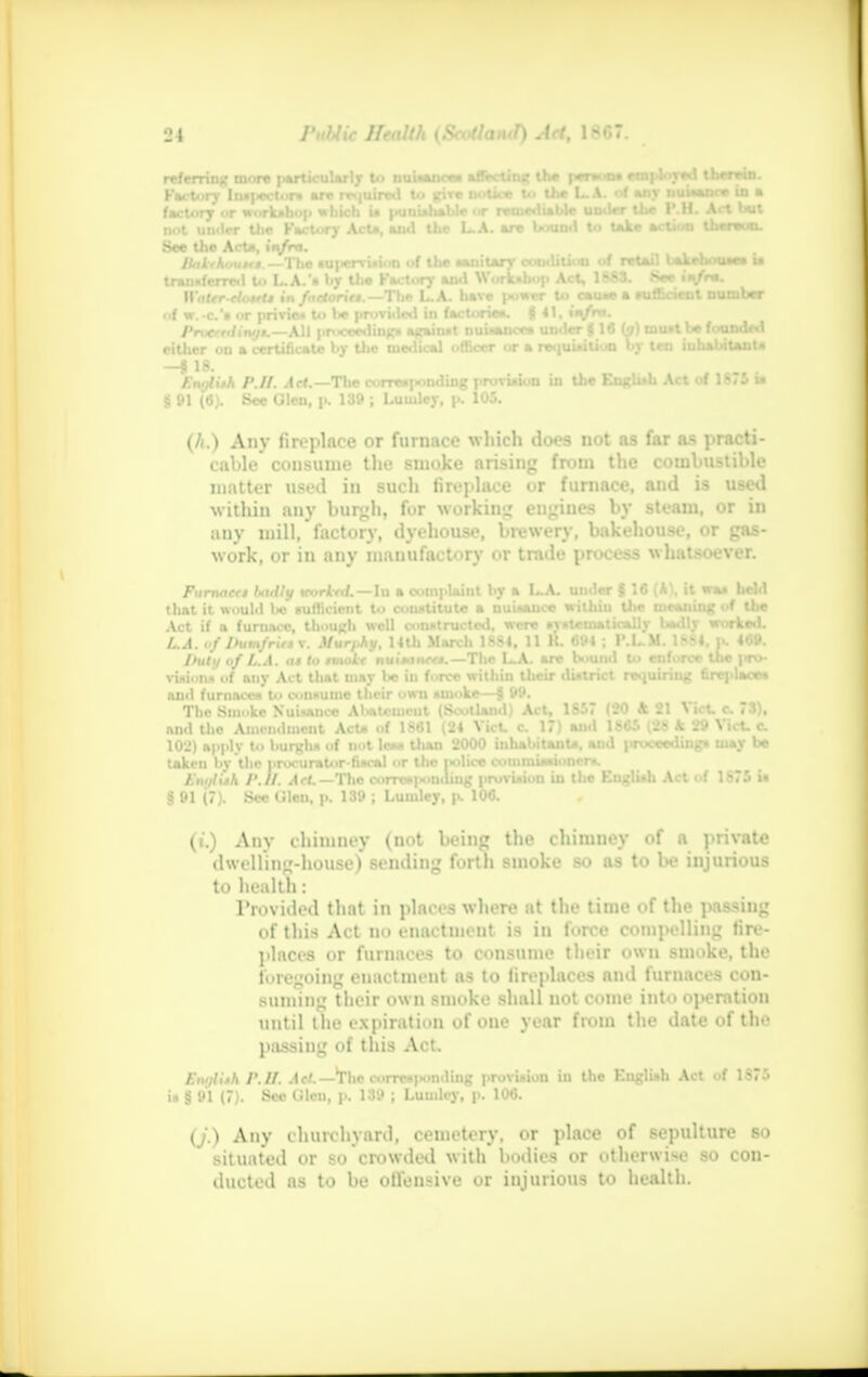 referring more rVt..rv Insi-ecl See the AcU, in/ira. BatrkouMM. —The «u|>ervi»i<>n of tlie sanitary condition of retail bakehouse* i* transferred u» L.A.s by the Factory and Workshop Act, 1883. See M« WtttT rfowfl in fuctoritt. — The L.A. have ;• ««r U> ceu*e • sufficient number Iw. c'i or privies to be provided in factories $ 41. ■ V- Providing*.—All proceeding. against nuiww. under J 16 (j) tuu.l be founded cither on a certificate by the medical officer or a requisition by icn inhabitant* —8 18. Enylitk P.II. Aft.— The corresponding provision in the English Act of 1875 u § 91 (6). See Glen, p. 139 ; Luiuley, p. 105. (A.) Any fireplace or furnace which does not as far as practi- cable consume the smoke arising from the combustible matter used in such fireplace or furnace, and is used within any burgh] for working engines by steam, or in any mill, factory, dyehouse, brewery, bakehouse, or gas- work, or in any manufactory or trade process whatsoever. Furnaces Ijadly \corktd.—\u a complaint by a L.A. under fi 1« (A\ it was held that it would bo sufficient to constitute a nuisance within the meaning of the Act if a furnace, though well constructed, were systematically bsdly worked. L.A. I>umfrirs v. Murphy, 14th March 1SS4, 11 H. 694 ; l'.L.M. 1SJ4. p. 469. I>ut</ of L.A. ut to tmokt nuisance*.—The L.A. are bound to enforce the pro- visions of auy Act that may be in force within their district requiring fireplaces ami furnaces to consume their own smoke—§ 99. The Smoke Nuisance Abatcuicut (Scotland) Act, 1857 (20 ft 21 Vict. c. 73), and the Amendment Acts of 1S61 (24 \ ict. c. 1<) and 1S6.> (.S k 29 \ let- c. 102) apply to burgh* of not less titan 2000 inhabitant*, and ]irocecdinga may be taken by the procurator-fiscal or the police commissioner*. Ai..//isA /'.//. A>|.-The corresponding provision in the English Act of 1875 is § 91 (7). Sec CJlen, p. 139 j Lumlcy, p. 106. («'.) Any chimney (not being the chimney of a private dwelling-house) sending forth smoke so as to be injurious to health : Provided that in places where at tin- time of tho passing of this Act no enactment is in force compelling fire- places or furnaces to consume their own smoke, the fi ingoing enaetment as to fireplaces and furnaces coii- suming their own smoke shall not conic into ..peration until theexpiratii.il of one year from the date of the passing of this Act. ftuUtjl /'.//. Act.— the corresponding provision in the English Act of 1875 is g 91 (7). Sec Qkn, p. 139 ; Lumlcy, p. 106. (j.) Any churchyard, cemetery, or place of sepulture so situated or so crowded with bodies or otherwise so con- ducted as to be offensive or injurious to health.