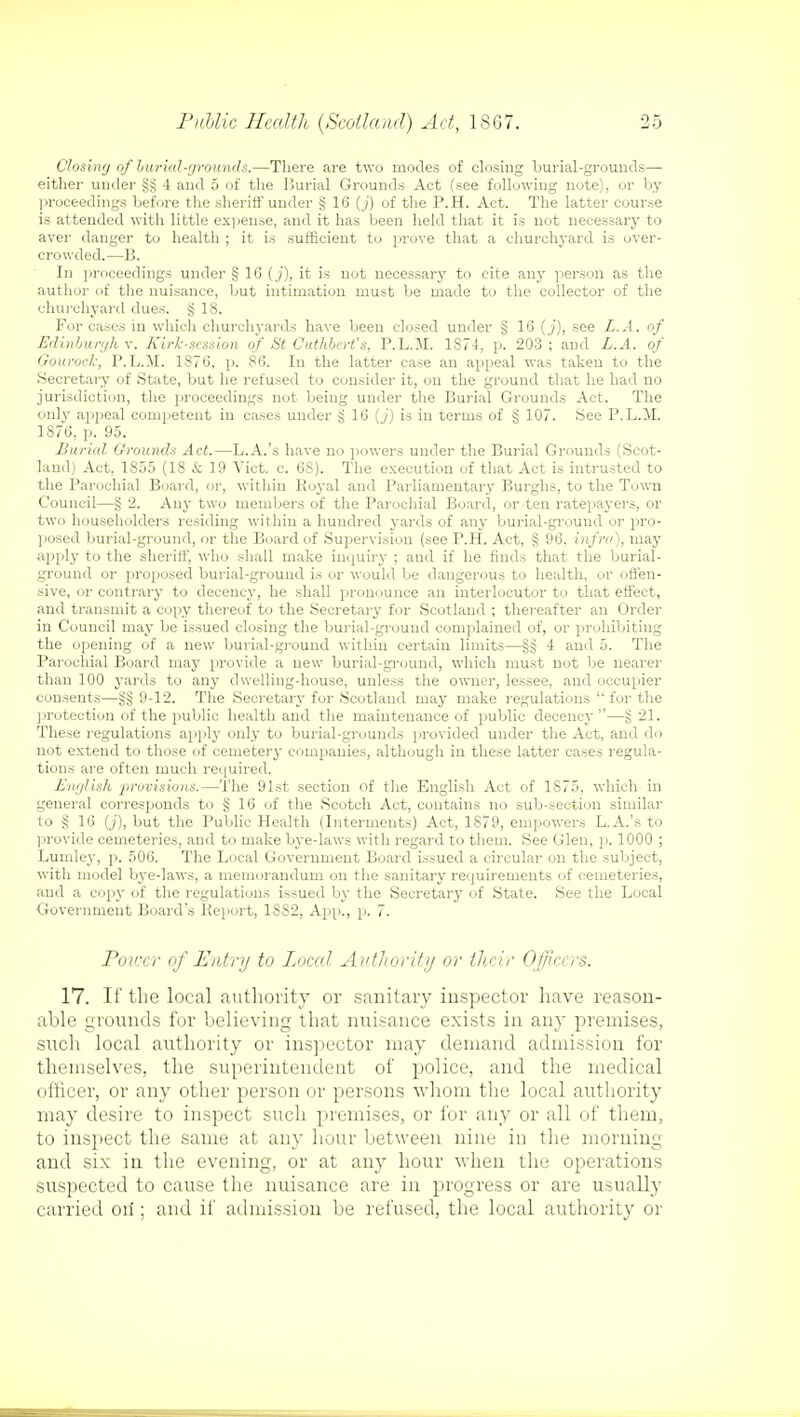 Closing ofburial-grounds.—There are two modes of closing burial-grounds— either under §3 4 and 5 of the Burial Grounds Act (see following note), or by proceedings before the sheriff under § 16 (j) of the P.H. Act. The latter course is attended with little expense, and it has been held that it is not necessary to aver danger to health ; it is sufficient to prove that a churchyard is over- crowded.—B. In proceedings under § 16 (j), it is not necessary to cite any person as the author of the nuisance, but intimation must be made to the collector of the churchyard dues, g IS. For cases in which churchyards have been closed under § 16 (j), see L.A. of Edinburgh v. Kirk-session of St Cuthbert's, P.L.M. 1874, p. 203; and L.A. of Gourock, P.L.M. 1876, p. 86. In the latter case an appeal was taken to the Secretary of State, but he refused to consider it, on the ground that he had no jurisdiction, the proceedings not being under the Burial Grounds Act. The only appeal competent in cases under § 16 (j) is in terms of § 107. See P.L.M. 1876, j). 95. Burial Grounds Act.—L.A.'s have no powers under the Burial Grounds (Scot- land) Act, 1855 (18 & 19 Vict. c. 6S). The execution of that Act is intrusted to the Parochial Board, or, within Royal and Parliamentary Burghs, to the Town Council—§ 2. Any two members of the Parochial Board, or ten ratepayers, or two householders residing within a hundred yards of any burial-ground or pro- posed burial-ground, or the Board of Supervision (see P.H. Act, g 96. infra), may apply to the sheriff, who shall make inquiry ; and if he finds that the burial- ground or proposed burial-ground is or would be dangerous to health, or offen- sive, or contrary to decency, he shall pronounce an interlocutor to that effect, and transmit a copy thereof to the Secretary for Scotland ; thereafter an Order in Council may be issued closing the burial-ground complained of, or prohibiting the opening of a new burial-ground within certain limits—§3 4 and 5. The Parochial Board may provide a new burial-ground, which must not be nearer than 100 yards to any dwelling-house, unless the owner, lessee, and occupier consents—9-12. The Secretary for Scotland may make regulations  for the protection of the public health and the maintenance of public decency—§ 21. These regulations apply only to burial-grounds provided under the Act, and do not extend to those of cemetery companies, although in these latter cases regula- tions are often much required. English provisions.—The 91st section of the English Act of 1875, which in general corresponds to § 16 of the Scotch Act, contains no sub-section similar to § 16 (_;), but the Public Health (Interments) Act, 1879, empowers L.A.'s to provide cemeteries, and to make bye-laws with regard to them. See Glen, p. 1000 ; Lumley, p. 506. The Local Government Board issued a circular on the subject, with model bye-laws, a memorandum on the sanitary requirements of cemeteries, and a copy of the regulations issued by the Secretary of State. See the Local Government Board's Report, 18S2, App., p. 7. Power of Entry to Local Authority or their Officers. 17. If the local authority or sanitary inspector have reason- able grounds for believing that nuisance exists in an}' premises, such local authority or inspector may demand admission for themselves, the superintendent of police, and the medical officer, or any other person or persons whom the local authority may desire to inspect such premises, or for any or all of them, to inspect the same at any hour between nine in the morning and six in the evening, or at any hour when the operations suspected to cause the nuisance are in progress or are usually carried oil; and if admission be refused, the local authority or