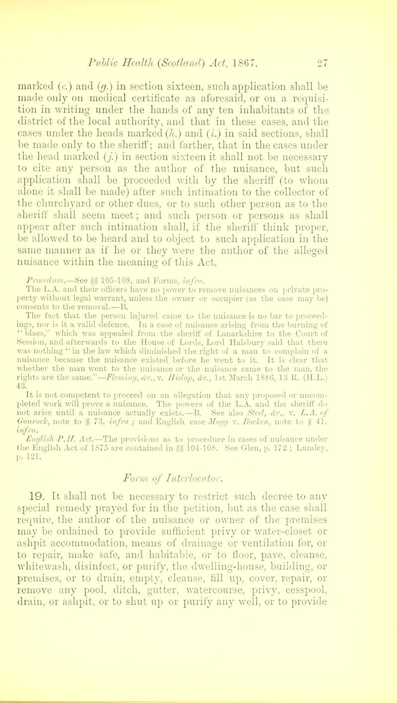 marked (e.) and (g.) in section sixteen, such application shall be made only on medical certificate as aforesaid, or on a requisi- tion in writing under the hands of any ten inhabitants of the district of the local authority, and that in these cases, and the cases under the heads marked (h.) and (i.) in said sections, shall be made only to the sheriff; and farther, that in the cases under the head marked (J.) in section sixteen it shall not be necessary to cite any person as the author of the nuisance, but such application shall be proceeded with by the sheriff (to whom alone it shall be made) after such intimation to the collector of the churchyard or other dues, or to such other person as to the sheriff shall seem meet; and such person or persons as shall appear after such intimation shall, it the sheriff think proper, be allowed to be heard and to object to such application in the same manner as if he or they were the author of the alleged nuisance within the meaning of this Act. Procedure.—See §§ 105-108, and Forms, infra. The L.A. and their officers have no power to remove nuisances on private pro- perty without legal warrant, unless the owner or occupier (as the case may be) consents to the removal.—B. The fact that the person injured came to the nuisance is no bar to proceed- ings, nor is it a valid defence. In a case of nuisance arising from the burning of  blaes, which was appealed from the sheriff of Lanarkshire to the Court of Session, and afterwards to the House of Lords, Lord Halsbury said that there was nothing  in the law which diminished the right of a man to complain of a nuisance because the nuisance existed before he went to it. It is clear that whether the man went to the nuisance or the nuisance came to the man, the rights are the same.—Fleming, &c, v. Hidop, <fcc, 1st March 1SS6, 13 11. (H.L.j 43. It is not competent to proceed on an allegation that any proposed or uncom- pleted work will prove a nuisance. The powers of the L.A. and the sheriff do not arise until a nuisance actually exists.—B. See also Steel, c{-<\, v. L.A. of Gouroch, note to § 73, infra ; and English case Mogg v. Boelcen, note to § 41, infra. English P.IT. Act.—The provisions as to procedure in cases of nuisance under the English Act of 1S75 are contained in Sij 104-10S. See Glen, p. 172 ; Lumlev. p. 121. Form of Interlocutor. 19. It shall not be necessary to restrict such decree to any special remedy prayed for in the petition, but as the case shall require, the author of the nuisance or owner of the premises may be ordained to provide sufficient privy or water-closet or ashpit accommodation, means of drainage or ventilation for, or to repair, make safe, and habitable, or to Hoor, pave, cleanse, whitewash, disinfect, or purify, the dwelling-house, building, or premises, or to drain, empty, cleanse, fill up, cover, repair, or remove any pool, ditch, gutter, watercourse, privy, cesspool, drain, or ashpit, or to shut up or purify any well, or to provide