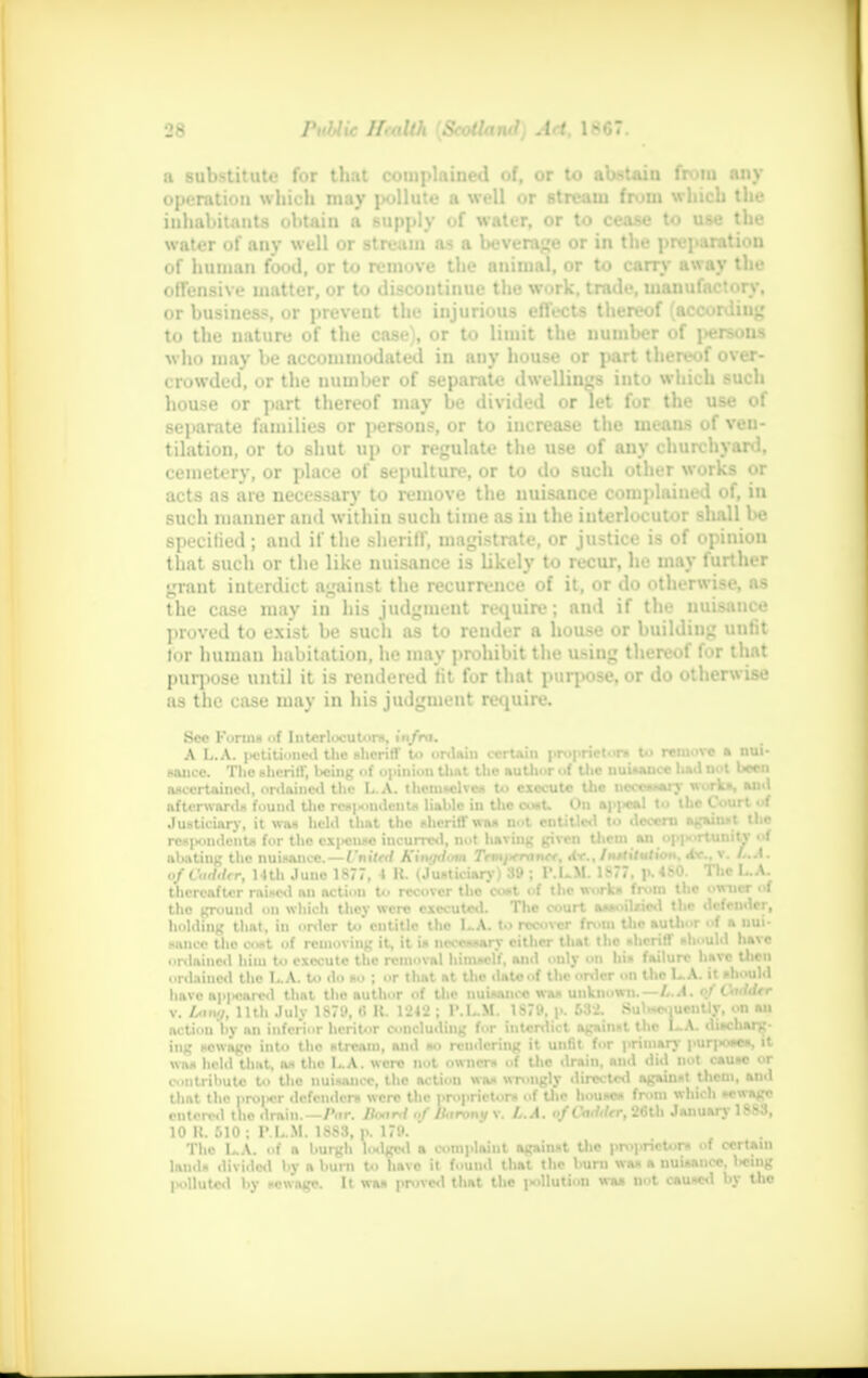 a substitute for that complained of, or to abstain from any operation which may pollute a well or stream from which the inhabitants obtain a supply of water, or to cease to use the water of any well or stream as a beverage or in the preparation of human food, or to remove the animal, or to carry away the offensive matter, or to discontinue the work, trade, manufactory, or business, or prevent the injurious effects thereof (according to the nature of the case), or to limit the number of persons who may be accommodated in any house or part thereof over- crowded, or the number of separate dwellings into which such house or part thereof may be divided or let for the use of separate families or persons, or to increase the uieaas of ven- tilation, or to shut up or regulate the use of any churchyard, cemetery, or place of sepulture, or to do such other works or acts as are necessary to remove the nuisance complained of, in such manner and within such time as in the interlocutor shall be specitied; and if the sheriff, magistrate, or justice is of opinion that such or the like nuisance is likely to recur, he may further grant interdict against the recurrence of it, or do otherwise, as the case may in his judgment require; and if the nuisance proved to exist be such as to render a house or building unfit lor human habitation, he may prohibit the using thereof for that purpose until it is rendered tit for that purpose, or do otherwise as the case may in his judgment require. Sec Forms el Interlocutor*, infra. A L.A. petitioned the sheriff to ordain certain proprietor* to retnovo a nui- sance. The sheriff, being of opinion that the author of the uuUaucc l»ad not been ascertained, ordained the L.A. themselves to execute the necessary works, aud afterwords found the respondents liable in the eosU On appeal to the Court of Justiciary, it was held thnt the sheriff was not entitled to decern against the respondents for the • \|>on*o incurred, not having given tliein an opportunity of abating the nuisance. — I'nitnt Kimjikmi Trmj-rrancr, Av., Institution. «tr.. v. L.A. ofCaddtr, 14th Juno 1877, 4 R. (Justiciary) 39 ; P.L.M. 1877, p.480. The L.A. thereafter raised an action to recover the cost of the work* from the W-MC* * tho ground on which they were executed. The court assoilzied the defender, holding that, in order to' entitle tho 1-A. to recover from the author of a nui- sance the cost of removing it, it is necessary cither that the sheriff should have • •rdaincd him to execute the removal himself, and only on his failure have then ordained the L.A. to do bo ; or that at the date of the order on the L.A. it should have ap|«ared that the author of the nuisance was unknown. — L.A. of Lxiddtr v. A.IM./, 11th July 1S79, 6 R. 1242 ; I'.L.M. 1879, p. 632. Subsequently, on an action by an inferior heritor concluding for interdict against the LA- discharg- ing sewage into the stream, and so rendering it unfit for primary purposes, it was hclil that, as the L.A. were not owner* of the drain, and did not cause or contribute to the nuisance, the action was wrongly directed against them, and that tln> proper defenders were the proprietors ..f tho house* from which sewage entered the drain.—Par. Board nf Barony v. L.A. n/CWi/rr, 20th January 1883, 10 R. 510 ; P.L.M. 1883, p. 179. Tho L.A. of a burgh lodged • complaint against the proprietors of certain land* divided by a bum to Tiave it found that the bum was a nuisance, licing polluted by sewage. It was proved that the pollution was not caused by tho