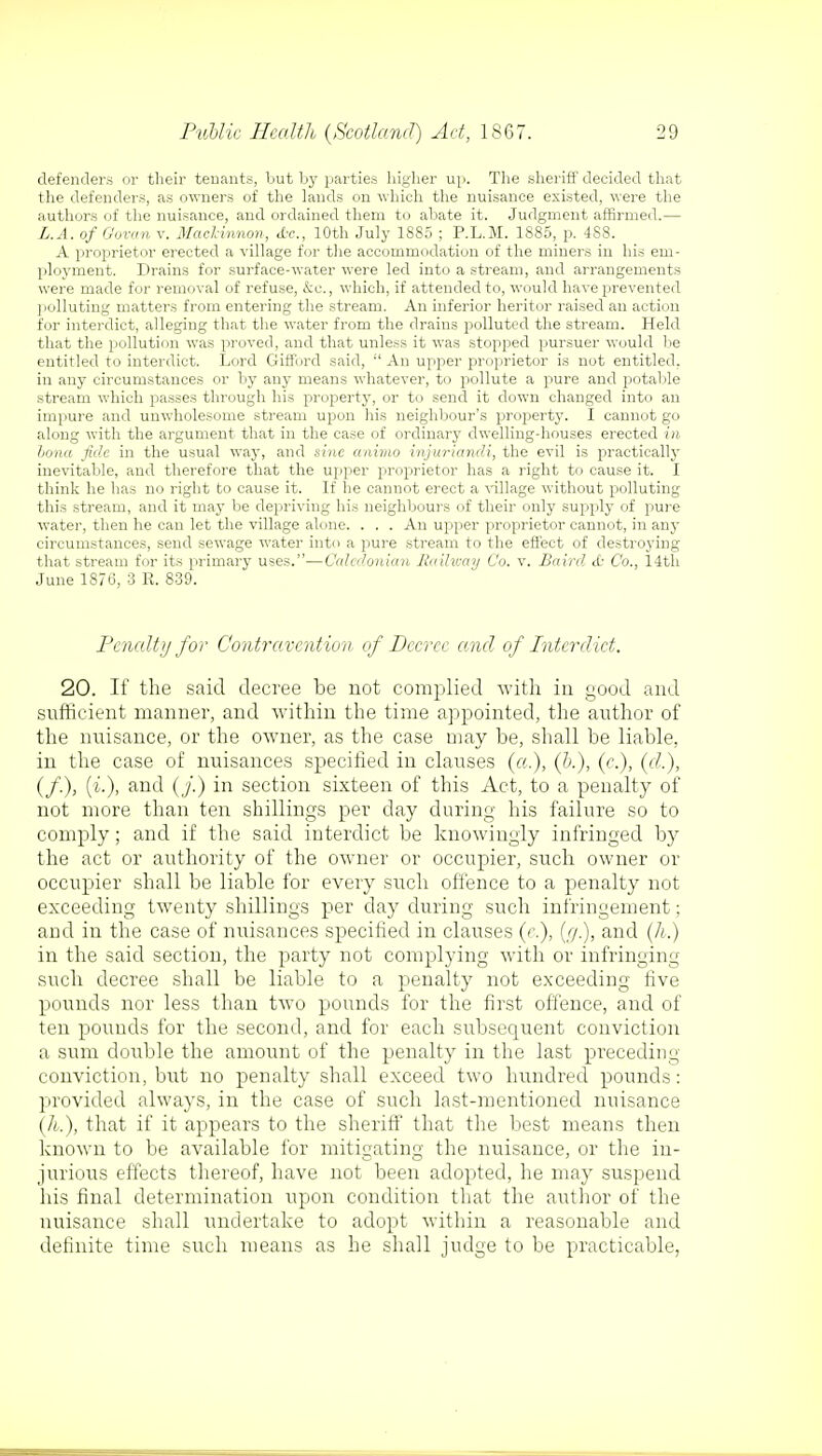 defenders or their tenants, but by parties higher up. The sheriff decided that the defenders, as owners of the lands on which the nuisance existed, were the authors of the nuisance, and ordained them to abate it. Judgment affirmed.— L.A. of Govern v. Machinnon, <tc, 10th July 1885 ; P.L.M. 1885, p. 488. A proprietor erected a village for the accommodation of the miners in his em- ployment. Drains for surface-water were led into a stream, and arrangements were made for removal of refuse, &c., which, if attended to, would have prevented polluting matters from entering the stream. An inferior heritor raised an action for interdict, alleging that the water from the drains polluted the stream. Held that the pollution was proved, and that unless it was stopped pursuer would be entitled to interdict. Lord Gifford said,  An upper proprietor is not entitled, in any circumstances or by any means whatever, to pollute a pure and potable stream which passes through his property, or to send it down changed into an impure and unwholesome stream upon his neighbour's property. I cannot go along with the argument that in the case of ordinary dwelling-houses erected in hona fide in the usual way, and sine animo injuriandi, the evil is practically inevitable, and therefore that the upper proprietor has a right to cause it. I think he has no right to cause it. If he cannot erect a village without polluting this stream, and it may be depriving his neighbours of their only supply of pure water, then he can let the village alone. . . . An upper proprietor cannot, in any circumstances, send sewage water into a pure stream to the effect of destroying that stream for its primary uses.—Caledonian Railway Co. v. Baird <£• Co., 14th June 1876, 3 R. 839. Penalty for Contravention of Decree anil of Interdict. 20. If the said decree be not complied with in good and sufficient manner, and within the time appointed, the author of the nuisance, or the owner, as the case may be, shall be liable, in the case of nuisances specified in clauses (a.), (&.), (c), (d.), (/.), (i.), and (/.) in section sixteen of this Act, to a penalty of not more than ten shillings per day during his failure so to comply; and if the said interdict be knowingly infringed by the act or authority of the owner or occupier, such owner or occupier shall be liable for every such offence to a penalty not exceeding twenty shillings per day during such infringement; and in the case of nuisances specified in clauses (e.), (//.), and (h.) in the said section, the party not complying with or infringing such decree shall be liable to a penalty not exceeding five pounds nor less than two pounds for the first offence, and of ten pounds for the second, and for each subsequent conviction a sum double the amount of the penalty in the last preceding conviction, but no penalty shall exceed two hundred pounds: provided always, in the case of such last-mentioned nuisance (h.), that if it appears to the sheriff that the best means then known to be available for mitigating the nuisance, or the in- jurious effects thereof, have not been adopted, he may suspend his final determination upon condition that the author of the nuisance shall undertake to adopt within a reasonable and definite time such means as he shall judge to be practicable,