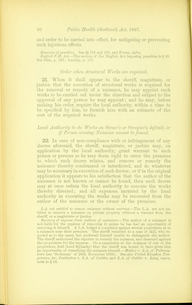 and order to be carried into effect, for mitigating or preventing such injurious effects. Rttvrrry of penal tit i. See gj 103 and 105, and Forma, im/ra. English I'. II. A et.— The section of the F.nglUh Act imposing |«aaliie* is | W. See Glen, i>. 145 ; Luutlcr, t>. 117. Order tchen structural Works arc rtquiral. 21. When it shall appear to the sheriff, magistrate, or justice that the execution of structural works is required for the removal or remedy of a nuisance, he may appoint such works to be carried out under the direction and subject to the approval of any person he may appoint; ami he may, before making his order, require the local authority, within a time to be specified by him, to furnish him with an estimate of the cost of the required works. Local Authority to do Works on Oicner's or Occupier's default, or if Person touring Xuisance cannot Ik found. 22. In case of non-compliance with or infringement of any decree aforesaid, the sheriff, magistrate, or justice may, on application by the local authority, grant warrant to such person or persons as he may deem right to enter the premises to which such decree relates, and remove or remedy the nuisance thereby coudemned or interdicted, and do whatever may be necessary in execution of such decree: or if in the original application it appears to his satisfaction that the author of the nuisance is not known or cannot be found, then such decree may at once ordain the local authority to execute the works thereby directed; and all expenses incurred by the local authority in executing the works may be recovered from the author of the nuisance or the owner of the premises. L.A. not entitled to revwre nuixwee trithout wnmint.—The L.A. arc not en- titled to remove a nuisance on private property without a warrant from the sheriff, or a magistrate or justice. lireorrry of rxyxiur from nuthort of nuitttnee*.— The author of a nuisance is not liable for tin- cx|«nac of removing it unless he ha* ha<l an op|>oriuuity of removing it himself. A I..A. lodged a complaint against several proprietor* a* to a nuisance near their premises. The sheriff remitted to a man of skill, who re- iMirted as to the cause, but professed himself unable to distinguish the author. The sheriff authorised the reporter to remedy the nuisance, and decerned against the proprietors for the oxj>cn«c. On a suspension at the instance of one of the proprietors, held (Lord Kyllachy) that the sheriff was bound to have given him an op|*>rtunity f remedying the nuisance himself.—Mather v. L.A. of /'ultrnry- toten (see 'Scotsman ' of 20tli November 1889). See also I'nitcd Kingdom Tern- jx-rnnee, itr.. Institution v. L.A. of Codder, anil It.A. of Cadder v. Lang, rupm, note to ;