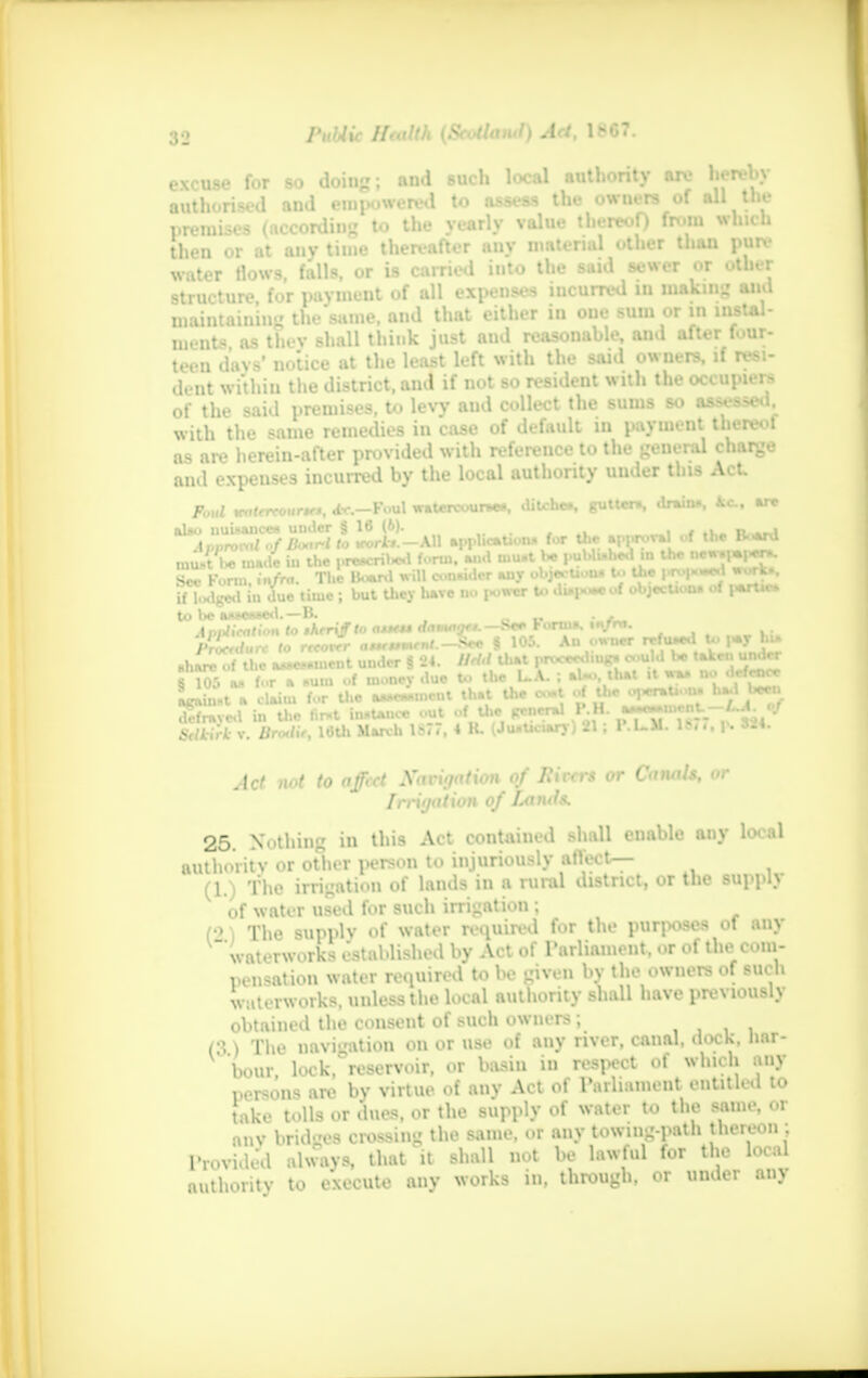 excuse for so doing; and such local authority are hereby authorised and empowered to assess the owners of all the premises (according to the yearly value thereof) from which then or at any time thereafter any material other than pure water tlows, falls, or is carried iuto the said sewer or other structure, for payment of all expenses mcurred in making and maintaining the same, and that either in one sum or in instal- ment, as thev shall think just aud reasonable, and after four- teen days' notice at the least left with the said owners, if resi- dent within the district, and if not so resident with the occupiers of the said premises, to levy aud collect the sums so assessed, with the same remedies in case of default in payment thereof as are herein-after provided with refereuce to the general charge and expenses incurred by the local authority under this Act p0„l mtrrtour*: ^r.-Fuul watcrcourae., ditche*. gutters drain., kc. M» alao uuUance* uuder § 16 (&)• , i _# ,v. n. nf Board to WM*».-AU applicaUona for the approval of the B-ard rount I* made »n the preacrweu lonu, »« ™ i i>roix»e«l work* See Form, infra. The Board will conudcr any 0 mi  ■ 1 1 _ if lodged in due time ; but they liave DO i«owcr to diapoaeoi oujecuoni \ to be aiwe*»ed.—B. . . Aaplieittion to thtryff to atttt* damnijtt.—See rorma. in/m. Proerdurc to rnorrr aisettmrnt.—^ec § 105. An owner rT.u.**' ' •  share of the a*M»*mcnt under § 24. Hfid that procee* iupj WW ,lcfrncc § 105 aa for a HUD of money due Uj against a claim for tlie a»*ew«iiieiil JDH uie t. »J*-»iiirnU —/ A of defrayed in Uic tir»t innUnoc out of the general rJO. a*«»* .. . Sdkirk v. Hro,lif, 16th KM 167/, 4 K. Uu«Uc«ar)-) 21; T.L.M. It.,, p. «4. Act not to affect Navigation of Hirers or CanaU, or Irrigation of Lands. 25. Nothing in this Act contained shall enable any local authority or other person to injuriously affect— (1.) The irrigation of lands in a rural district, or the supply of water used for such irrigation; ■' The sum.lv of water required fur the purposes ol any waterworks established by Act of Parliament, or of the com- pilation water required to be given by the owners of such waterworks, unless the local authority shall have previously obtained the consent of such owners; (!'. ) The navigation on or use of any river, canal, dock, nar- DOtff look, reservoir, or basin in respect of which any persons are by virtue of any Act of Parliament entitled to take tolls or dues, or the supply of water to the same, or u.v bridges crossing the same, or any towing-path thereon ; Provided always, that'll shall not be lawful for the local authority to execute any works in, through, or under any