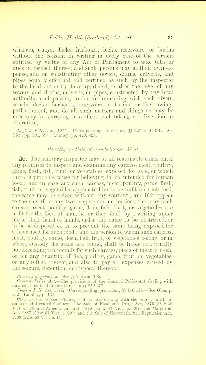 wharves, quays, docks, harbours, locks, reservoirs, or basins without the consent in writing in every case of the persons entitled by virtue of any Act of Parliament to take tolls or dues in respect thereof, and such persons may at their own ex- pense, and on substituting other sewers, drains, culverts, and pipes equally effectual, and certified as such by the inspector to the local authority, take up, divert, or alter the level of any sewers and drains, culverts, or pipes, constructed by any local authority, and passing under or interfering with such rivers, canals, docks, harbours, reservoirs, or basins, or the towing- paths thereof, and do all such matters and things as may be necessary for carrying into effect such taking up, diversion, or alteration. English P.II. Act, 1S75.—Corresponding provisions, §§ 327 and 331. See Glen, pp. 591, 597 ; Lurnley, pp. 420, 425. Penalty on Sale of unwholesome Meat. 26. The sanitary inspector may at all reasonable times enter any premises to inspect and examine any carcass, meat, poultry, game, flesh, fish, fruit, or vegetables exposed for sale, or which there is probable cause for believing to be intended for human food ; and in case any such carcass, meat, poultry, game, flesh, fish, fruit, or vegetables appear to him to be unfit for such food, the same may be seized without any warrant; and if it appear to the sheriff, or any two magistrates or justices, that any such carcass, meat, poultry, game, flesh, fish, fruit, or vegetables are unfit for the food of man, lie or they shall, by a writing under his or their hand or hands, order the same to be destroyed, or to be so disposed of as to prevent the same being exposed for sale or used for such food ; and the person to whom such carcass, meat, poultry, game, flesh, fish, fruit, or vegetables belong, or in whose custody the same are found, shall be liable to a penalty not exceeding ten pounds for such carcass, piece of meat or fiesh, or for any quantity of fish, poultry, game, fruit, or vegetables, or any refuse thereof, and also to pay all expenses caused by the seizure, detention, or disposal thereof. Rccovcnj of penalties.—See §§ 103 and 105. Gcnered Police Act.—The provisions of the General Police Act dealing with unwholesome food are contained in §§ 272-277. Enylish P.II. Act, 1875.—Corresponding provisions, §§ 116-119.—See Glen, p. 192 ; Lutnley, p. 133. Other Acts as to food.—The special statutes dealing with the sale of unwhole- some or adulterated food are—The Sale of Food and Drugs Act, 1875 (38 & 39 Vict. c. 63), and Amendment Act, 1879 (42 k 43 Vict. c. 30) ; the Margarine Act, 1887 (50 & 51 Vict. c. 29); and the Sale of Horseflesh, &c, Regulation Act, 1SS9 (52 & 53 Vict. c. 11). C