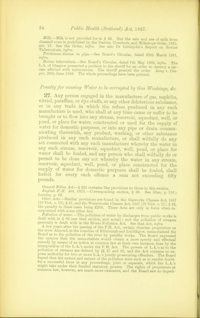 MiU — Milk u n»l nrfU for in I *« But th» ■>!• m i . ^ -am # .* u • rrv ,,,r ,ur * 1 s<>- ui m «al* and uw of milk from diseased coin u prohibited the I >.»:.• n-. Cowsheds and Milk.l m Order US' Tulw'ul «T* *f °rder, ix/rn. See also Dr Litllejohn* Report on Bovine Trirkinout c/.V.i*r in pig*.—Se* Board-* Circular, dated 2Slh March 1881 m/rrt. /Jotw ftiArreWofi*.—See Board'* Circular, dated 7th Mar 1888, »>/rn. The L.A. of Glasgow prweoted a petition to Ute aherifffor an onler to destroy a car- CM- XFT W1, aQlu lpTuU,u-, 1110 ,,1CTiff «Tmn,«d urJer- * *•> per, 20th June 1889. The whole proceeding* have been printed. rcnaltyfor causing Water to be corrupted by Gas Washings, <fr. 27. Any person engaged in the manufacture of gas, naphtha, vitriol, parafline, or dye stuffs, or any other deleterious substance, or in any trade in which the refuse produced iu anv such manufacture is used, who shall at any time cause or suffer to be brought or to flow into any stream, reservoir, aqueduct, well, or pond, or place for water, constructed or used for the supply of water for domestic purposes, or into any pipe or draiu commu- nicating therewith, any product, washing, or other substance produced in any such manufacture, or shall wilfully do any act connected with any such manufacture wlun bv the water iu any such stream, reservoir, aqueduct, well, pond, or place for water shall be fouled, and any person who shall wilfully do or permit to be done any act whereby the water in any stream, reservoir, aqueduct, well, pond, or place constructed for the supply of water for domestic purposes shall be fouled, shall forfeit for every such offence a sum not exceeding fifty pounds. General Poliee Aet.—§ 224 contain* like provision* to thoae in this section. Bnatm P.H. Aet, 1875.—Corresponding section, 8 68. See Glen, u. 116: I.umlcy, p. 89. Other Ad*.—Similar provision* arc found in the Gasworks Clause* Act, 1847 (10 Vict, c 15), 8 21, and the Waterworks Clause* Act, 1847 (10 Vict. c. 17). 8 62, the potato in these com* being £200. There Act* are only in force when in- coriHirntcd with aoiuo other Act. Pollution of vater. —The pollution of water by discharge* from public work* i* dealt with in § 83 (sec that section, and note*) ; and the pollution of stream* generally i* dealt with in the llivcr* Pollution Act. See that Act, infra. A few yearn after the |>a*»ing of the P.H. Act, certain rii>*riaii proprietor* on the nver Al ml. in the counties of Kdinhurgh anil Linlithgow memorialised the Board a* to the pollution of the river bv itarathn work*. The Hoard expressed the opi nion that the memorialist* would obtain a more siiee.lv anil nfTe.-tn*1 remedy by mean* of an action at common law at their own instance, than bv the interposition of the L.A.'h un.ler the I'.H. Act, The power* of I..A.'* as ti. the pollution of streams are defined by 88 27 and 83, and the Act contain* no ex- press authority for two or more L.A.'* jointly prosecuting offender*. The Board feared that the extent and nature of the pollution were such a* to render doubt- ful a successful issue in any proceedings, joint or separate, which the L.A.'* might take under their limited statutory power*. The right* of proprietor* at common law, however, arc much more extensive, and the Board saw no impedi-