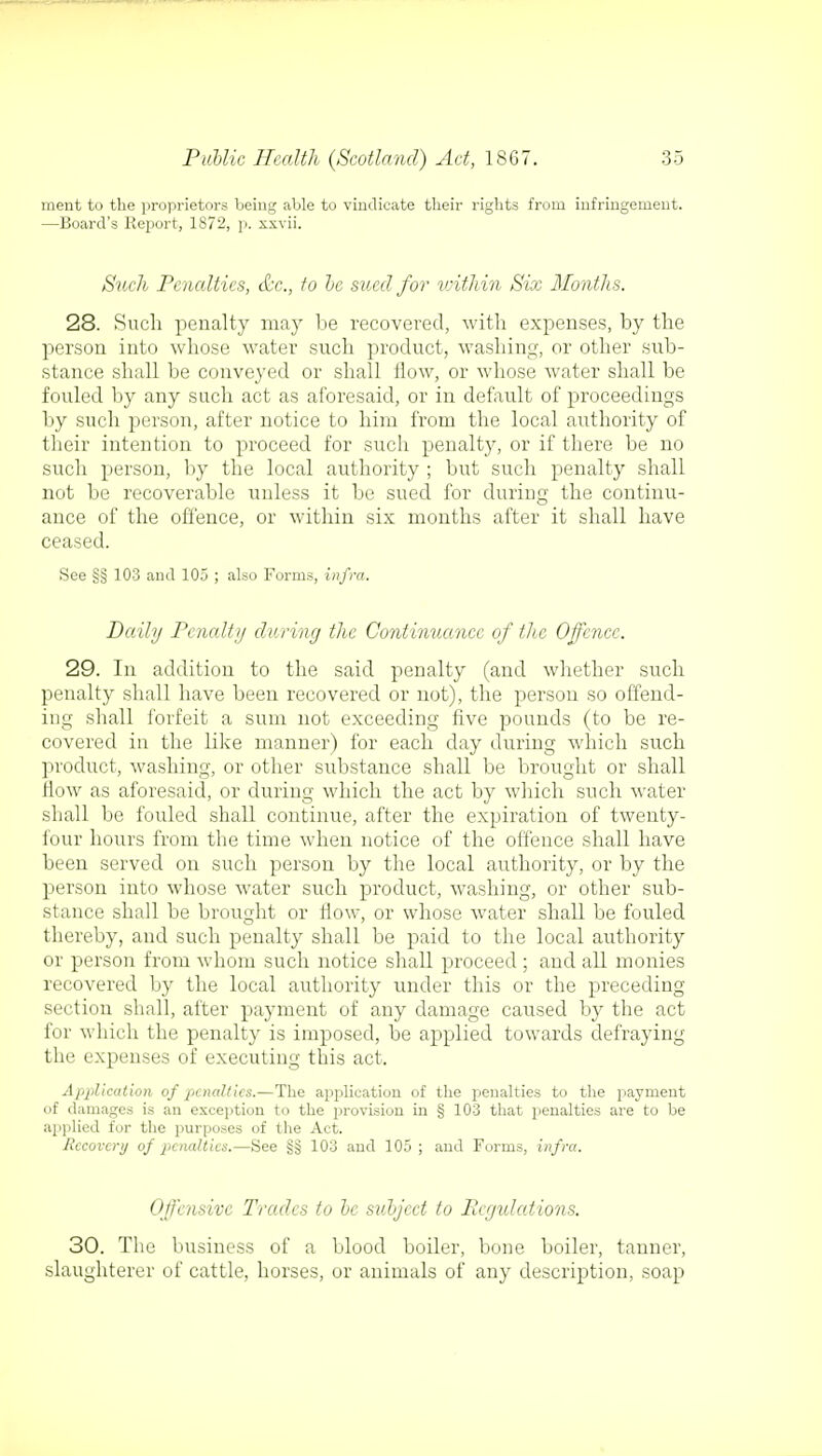 ment to the proprietors being able to vindicate their rights from infringement. —Board's Report, 1872, p. xxvii. Such Penalties, &c, to be sued for within Six Months. 28. Such penalty may be recovered, with expenses, by the person into whose water such product, washing, or other sub- stance shall be conveyed or shall flow, or whose water shall be fouled by any such act as aforesaid, or in default of proceedings by such person, after notice to him from the local authority of their intention to proceed for such penalty, or if there be no such person, by the local authority ; but such penalty shall not be recoverable unless it be sued for during the continu- ance of the offence, or within six months after it shall have ceased. See §§ 103 and 105 ; also Forms, infra. Daily Penalty during the Continuance of the Offence. 29. In addition to the said penalty (and whether such penalty shall have been recovered or not), the person so offend- ing shall forfeit a sum not exceeding five pounds (to be re- covered in the like manner) for each day during which such product, washing, or other substance shall be brought or shall flow as aforesaid, or during which the act by which such water shall be fouled shall continue, after the expiration of twenty- four hours from the time when notice of the offence shall have been served on such person by the local authority, or by the person into whose water such product, washing, or other sub- stance shall be brought or flow, or whose water shall be fouled thereby, and such penalty shall be paid to the local authority or person from whom such notice shall proceed ; and all monies recovered by the local authority under this or the preceding section shall, after payment of any damage caused by the act for which the penalty is imposed, be applied towards defraying the expenses of executing this act. Application of penalties.—The application of the penalties to the payment of damages is an exception to the provision in § 103 that penalties are to be applied for the purposes of the Act. Recovery of penalties.—See §§ 103 and 105 ; and Forms, infra. Offensive Trades to be subject to Regulations. 30. The business of a blood boiler, bone boiler, tanner, slaughterer of cattle, horses, or animals of any description, soap