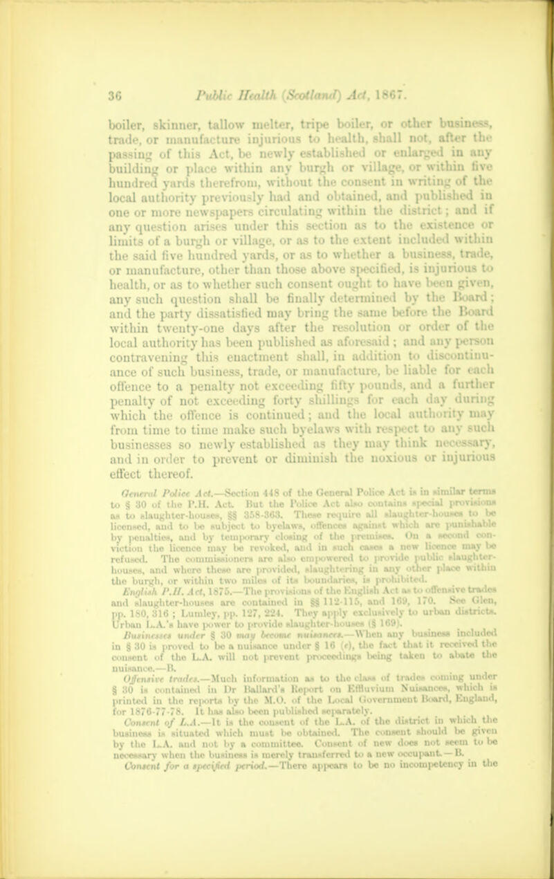 boiler, skinner, tallow melter, tripe boiler, or other business, trade, or manufacture injurious to health, shall not, after the passing of this Act, be newly established or enlarged in any building or place within any burgh or village, or within five hundred yards therefrom, without the consent in writing of the local authority previously had and obtained, and published in one or more newspapers circulating within the district; and if any question arises under this section as to the existence or limits of a burgh or village, or as to the extent included within the said five hundred yards, or as to whether a business, trade, or manufacture, other than those above specified, is injurious to health, or as to whether such consent ought to have been given, any such question shall be finally determined by the Hoard; and the party dissatisfied may bring the same before the Board within twenty-one days after the resolution or order of the local authority has been published as aforesaid; and any person contravening this euactment shall, in addition to discontinu- ance of such busiuess, trade, or manufacture, be liable for each offence to a penalty not exceeding fifty pounds, and a further penalty of not exceeding forty shillings for each day during which the offence is continued; and the local authority may from time to time make such byelaws with respect to any such businesses so newly established as they may think necessary, and in order to prevent or diminish the noxious or iujurious effect thereof. Oenend Polite Act.—Section 448 of the General Police Act is in similar terms to § 30 of tho P.H. Act. But the Police Act also contains i|*ciai provisions as to slaughter-houses, <H§ 3.r>8-3C3. These require all alauifhtcr-uousesto be licenced, and to be subject to byclaws, offences against which are punishable by jKMinlticit, oud by tcui|mrarv closing of tho premise*. On a second con- viction tho licence may lw revoked, and in such cane* a new licence may be refused. The commissioner* are also eiii|«uwcrcd to provide public slaughter- houses, and where these are provided, slaughtering in any otlicr place within the burgh, or within two miles of its boundaries, is prohibited. Ewjlith P.II. Act, 1876.—The provision* of the Knglish Act as ttOtHN trade* mid slaughter-houses are contained in §jj 112-115, and 169, 1»0. Sec (.den, pp. ISO, 316 ; Lumlcy, pp. 127, 224. They apply exclusively to urban district*. Urban L.A.'s have |*>wcr to provide slaughter-houses (8 169). Hu*int*K» under § 30 mat/ become nuitance*,—When any business included in S 30 is proved to be a nuisance under § 16 (r), the fact Uiat it received the consent of tho L.A. will not prevent proceedings Itcing taken to abate the nuisance.—B. Offensive trade*.—Much information as to the class of trades coming under § 30 is contained in I)r Ballard's Koport on Effluvium Nuisances, which is printed in tho rc|«irts by the M.O. of the l/ocal Government Board, England, for 1876-77-78. It has also been published sc|«aratoly. Content of L.A.—M is tho cousent of the L.A. of the district iu which the business is situated which must be obtained. Hie consent should be given by tho I~A. and not by a committee. Consent of new does not scorn to bo necessary when tho business is merely transferred to a now occupant. —B. Content /or a t]tec{lied period.—There appears to be no incompetency in the