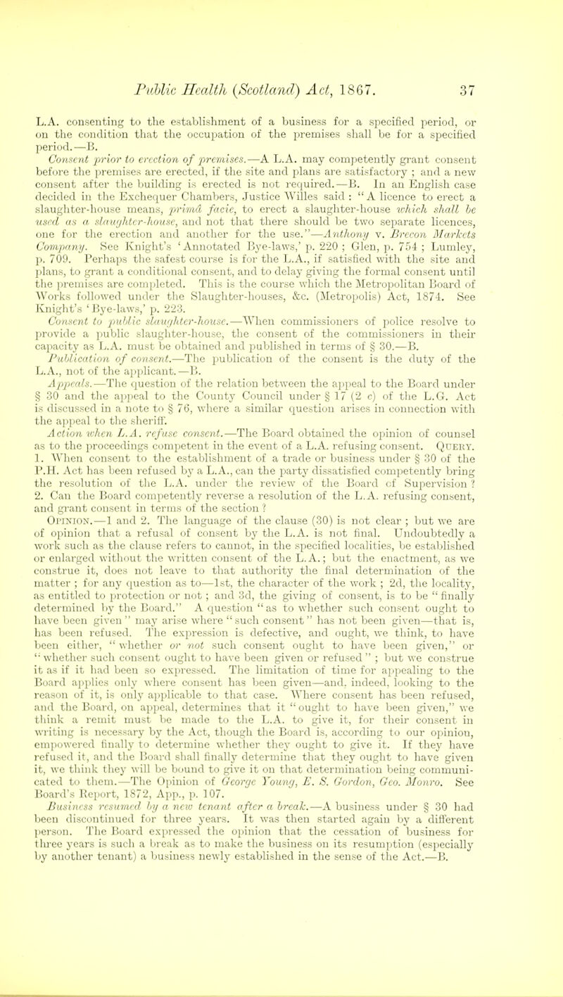 L.A. consenting to the establishment of a business for a specified period, or on the condition that the occupation of the premises shall be for a specified period.—B. Consent prior to erection of premises.—A L.A. may competently grant consent before the premises are erected, if the site and plans are satisfactory ; and a new consent after the building is erected is not required.—B. In an English case decided in the Exchequer Chambers, Justice AVilles said : A licence to erect a slaughter-house means, primd facie, to erect a slaughter-house which shall be used as a slaughter-house, and not that there should be two separate licences, one for the erection and another for the use.—Anthony v. Brecon Markets Company. See Knight's 'Annotated Bye-laws,'p. 220 ; Glen, p. 754 ; Lumley, p. 709. Perhaps the safest course is for the L.A., if satisfied with the site and plans, to grant a conditional consent, and to delay giving the formal consent until the premises are completed. This is the course which the Metropolitan Board of Works followed under the Slaughter-houses, &c. (Metropolis) Act, 1874. See Knight's ' Bye-laws,' p. 223. Consent to public slaughter-house.—When commissioners of police resolve to provide a public slaughter-house, the consent of the commissioners in their capacity as L.A. must be obtained and published in terms of § 30.—B. Publication of consent.—The publication of the consent is the duty of the L.A., not of the applicant.—1!. Appeals.—The question of the relation between the appeal to the Board under § 30 and the appeal to the County Council under § 17 (2 c) of the L.G. Act is discussed in a note to § 76, where a similar question arises in connection with the appeal to the sheriff. Action when L.A. refuse consent.—The Board obtained the opinion of counsel as to the proceedings competent in the event of a L.A. refusing consent. Query. 1. AVhen consent to the establishment of a trade or business under § 30 of the P.H. Act has been refused by a L.A., can the party dissatisfied competently bring the resolution of the L.A. under the review of the Board of Supervision '! 2. Can the Board competently reverse a resolution of the L.A. refusing consent, and grant consent in terms of the section ? Opinion.—1 and 2. The language of the clause (30) is not clear ; but we are of opinion that a refusal of consent by the L.A. is not final. Undoubtedly a work such as the clause refers to caunot, in the specified localities, be established or enlarged without the written consent of the L.A.; but the enactment, as we construe it, does not leave to that authority the final determination of the matter ; for any question as to—1st, the character of the work ; 2d, the locality, as entitled to protection or not ; and 3d, the giving of consent, is to be  finally determined by the Board. A question as to whether such consent ought to have been given may arise where such consent has not been given—that is, has been refused. The expression is defective, and ought, we think, to have been either,  whether or not such consent ought to have been given, or  whether such consent ought to have been given or refused  ; but we construe it as if it had been so expressed. The limitation of time for appealing to the Board applies only where consent has been given—and, indeed, looking to the reason of it, is only applicable to that case. Where consent has been refused, and the Board, on appeal, determines that it  ought to have been given, we think a remit must be made to the L.A. to give it, for their consent in writing is necessary by the Act, though the Board is, according to our opinion, empowered finally to determine whether they ought to give it. If they have refused it, and the Board shall finally determine that they ought to have given it, we think they will be bound to give it on that determination being communi- cated to them.—The Opinion of Gcortjc Younrj, E. S. Gordon, Geo. Monro. See Board's Report, 1872, App., p. 107. Business resumed by a nciv tenant after a break.—A business under § 30 had been discontinued for three years. It was then started again by a ditt'erent person. The Board expressed the opinion that the cessation of business for three years is such a break as to make the business on its resumption (especially by another tenant) a business newly established in the sense of the Act.—B.