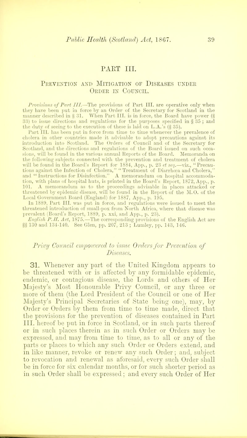 PAKT III. Prevention and Mitigation of Diseases under Order in Council. Provisions of Part III.—The provisions of Part III. are operative only when they have been put in force by an Order of the Secretary for Scotland in the manner described in § 31. When Part III. is in force, the Board have power (§ 33) to issue directions and regulations for the purposes specified in § 35 ; and the duty of seeing to the execution of these is laid on L.A.'s (§ 35). Part III. has been put in force from time to time whenever the prevalence of cholera in other countries made it advisable to adopt precautions against its introduction into Scotland. The Orders of Council and of the Secretary for Scotland, and the directions and regulations of the Board issued on such occa- sions, will be found in the various annual Reports of the Board. Memoranda on the following subjects connected with the prevention and treatment of cholera will be found in the Board's Report for 1884, App., p. 23 ct seq.—viz., Precau- tions against the Infection of Cholera, Treatment of Diarrhoea and Cholera, and  Instructions for Disinfection. A memorandum on hospital accommoda- tion, with plans of hospital huts, is printed in the Board's Report, 1872, App., p. 101. A memorandum as to the proceedings advisable in places attacked or threatened by epidemic disease, will be found in the Report of the M. 0. of the Local Government Board (England) for 1887, App., p. 195. In 18S9, Part III. was put in force, and regulations were issued to meet the threatened introduction of small-pox from North Africa, where that disease was prevalent (Board's Report, 1889, p. xxi, and App., p. 23). English P.H. Act, 1875.—The corresponding provisions of the English Act are §§ 130 and 131-140. See Glen, pp. 207, 213 ; Lumley, pp. 143, 146. Privy Council empowered to issue Orders for Prevention of Diseases. 31. Whenever any part of the United Kingdom appears to be threatened with or is affected by any formidable epidemic, endemic, or contagious disease, the Lords and others of Her Majesty's Most Honourable Privy Council, or any three or more of them (the Lord President of the Council or one of Her Majesty's Principal Secretaries of State being one), may, by Order or Orders by them from time to time made, direct that the provisions for the prevention of diseases contained in Part III. hereof be put in force in Scotland, or in such parts thereof or in such places therein as in such Order or Orders may be expressed, and may from time to time, as to all or any of the parts or places to which any such Order or Orders extend, and in like manner, revoke or renew any such Order; and, subject to revocation and renewal as aforesaid, every such Order shall be in force for six calendar months, or for such shorter period as in such Order shall be expressed; and every such Order of Her