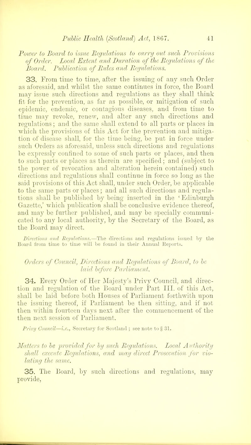 Power to Board to issue Rcgidations to carry out such Provisions of Order. Local Extent and Duration of the Regulations of the Board. Publication of Rules and Rcgidations. 33. From time to time, after the issuing of any such Order as aforesaid, and whilst the same continues in force, the Board may issue such directions and regulations as they shall think fit for the prevention, as far as possible, or mitigation of such epidemic, endemic, or contagious diseases, and from time to time may revoke, renew, and alter any such directions and regulations; and the same shall extend to all parts or places in which the provisions of this Act for the prevention and mitiga- tion of disease shall, for the time being, be put in force under such Orders as aforesaid, unless such directions and regulations be expressly confined to some of such parts or places, and then to such parts or places as therein are specified; and (subject to the power of revocation and alteration herein contained) such directions and regulations shall continue in force so long as the said provisions of this Act shall, under such Order, be applicable to the same parts or places ; and all such directions and regula- tions shall be published by being inserted in the ' Edinburgh Gazette,' which publication shall be conclusive evidence thereof, and may be further published, and may be specially communi- cated to any local authority, by the Secretary of the Board, as the Board may direct. Directions and Regulations.—The directions and regulations issued by the Board from time to time will be found in their Annual Reports. Orders of Council, Directions and Regulations of Board, to be laid before Parliament. 34. Every Order of Her Majesty's Privy Council, and direc- tion and regulation of the Board under Part III. of this Act, shall be laid before both Houses of Parliament forthwith upon the issuing thereof, if Parliament be then sitting, and if not then within fourteen days next after the commencement of the then next session of Parliament. Privy Council—i.e., Secretary for Scotland ; see note to § 31. Matters to be provided for by such Regulations. Local Authority shall execute Rcgidations, and may direct Prosecution for vio- lating the same. 35. The Board, by such directions and regulations, may provide,