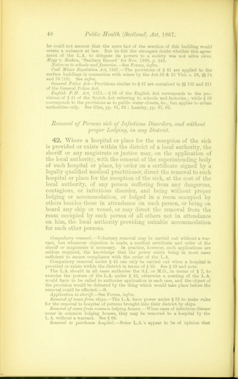 lie c treat .'fa rift). CW Mints Relation Act, 1887.— The provisions of f 4] are applied to the surface building in connection with mine* by the Act 50 k SI Vict. c. 58, §3 74 and 76 (10). See infra. General Police Act—Provisions similar to g 41 are contained in 4j$ 135 ami 211 of the (ieneral Police Act. English P.II. Aei, 1875.—J 38 of the Knglish Act corresponds to the pro- visions of | 41 of the Scotch Act referring to achooU and factories ; while f S9 correspond* to the provisions as to public water-closcta, Ac., but applies to urban authorities only. See (Jlcn. pp. 81. 82 : Lumler. dp. 61. 62. Removal of Persons sick of Infectious Disorders, ami trilliont proper Lothjiny, in any District. 42. Where a hospital or place for the reception of the sick is provided or exists within the district of a local authority, the sheriff or any magistrate or justice niay, on the application of the local authority, with the consent of the superintending body of such hospital or place, by order on a certificate signed l>v a legally qualified medical practitioner, direct the removal to such hospital or place for the reception of the sick, at the cost of the local authority, of any person suffering from any dangerous, contagious, or infectious disorder, and being without proper lodging or accommodation, or lodged in n room occupied by others besides those in attendance on such person, or being ou board any ship or vessel, or may direct the removal from the room occupied by such ]>erson of all others not iu attendance on him, the local authority providing suitable accommodation for such other persons. Compulsory removal.—Voluntary removal may be carried out without a war- rant, but whenever objection ia made, a medical certificate and order of the sheriff or magistrate is necessary. In practice, however, such application* are Hcldoin required, the knowledge that the power • v. ' being in moot case* sufficient to secure compliance with Uic order of the L.A. Compulsory removal under § 42 can only bo carried out when a hospital is provided or exist* within the district iu terms of g 30. See § 39 and note. The L.A. should in all cases authorise tho S.I. or M.O., in terms of $ 7, to exercise the powers of the LA. under g 42, otherwise a meeting of the LA. would have to Ins called to authorise application in each case, and the object of the provision would I*? defeated by the delay which would take place before Uie removal could l>e effected.—B. Application la sheriff.—Sec Forms, infra. Removal of cases from shifts. — The I..A. have power under § 55 to make rule* for the removal to hospital of a—MM brought into their district by shi|<*. Removal of eases from common lodging houses.—When cases of infectious disease occur in common lodgiug houses, they may lie removed to a hoxpital by the LA. without a warrant. Sec g 66. Removal to poorhoiise hospital.—Some L.A.'s appear to be of opinion that