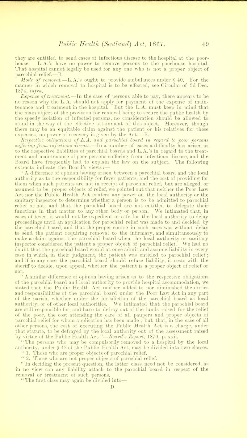 they are entitled to send cases of infectious disease to the hospital at the poor- house. L.A.'s have no power to remove persons to the poorhouse hospital. That hospital cannot legally be used for any one who is not a proper object of parochial relief.—B. Mode of removal.—L.A.'s ought to provide ambulances under § 40. For the manner in which removal to hospital is to be effected, see Circular of 3d Dec. 1874, infra. Expense of treatment.—In the case of persons able to pay, there appears to be no reason why the L.A. should not apply for payment of the expense of main- tenance and treatment in the hospital. But the L.A. must keep in mind that the main object of the provision for removal being to secure the public health by the speedy isolation of infected persons, no consideration should be allowed to stand in the way of the effective attainment of this object. Moreover, though there may be an equitable claim against the patient or his relatives for these expenses, no power of recovery is given by the Act.—B. Respective obligations of L.A. and parochial hoard in regard to poor persons suffering from infectious disease.—In a number of cases a difficulty has arisen as to the respective liabilities of parochial boards and L.A.'s in regard to the treat- ment and maintenance of poor persons suffering from infectious disease, and the Board have frequently had to explain the law on the subject. The following extracts indicate the Board's views :— '• A difference of opinion having arisen between a parochial board and the local authority as to the responsibility for fever patients, and the cost of providing for them when such patients are not in receipt of parochial relief, but are alleged, or assumed to be, proper objects of relief, we pointed out that neither the Poor Law Act nor the Public Health Act confers any power on the local authority or the sanitary inspector to determine whether a person is to be admitted to parochial relief or not, and that the parochial board are not entitled to delegate their functions in that matter to auy other body or person. We intimated that, in cases of fever, it would not be expedient or safe for the local authority to delay proceedings until an a) (plication for parochial relief was made to and decided by the parochial board, and that the proper course in such cases was without delay to send the patient requiring removal to the infirmary, and simultaneously to make a claim against the parochial board when the local authority or sanitary inspector considered the patient a proper object of parochial relief. We had no doubt that the parochial board would at once admit and assume liability in every case in which, in their judgment, the patient was entitled to parochial relief ; and if in auy case the parochial board should refuse liability, it rests with the sheriff to decide, upon appeal, whether the patient is a proper object of relief or not.  A similar difference of opinion having arisen as to the respective obligations of the parochial board and local authority to provide hospital accommodation, we stated that the Public Health Act neither added to nor diminished the duties and responsibilities of the parochial board under the Poor Law Act in any part of the parish, whether under the jurisdiction of the parochial board as local authority, or of other local authorities. We intimated that the parochial board are still responsible for, and have to defray out of the funds raised for the relief of the poor, the cost attending the care of all paupers and proper objects of parochial relief for whom application has been made ; but that, in the case of all other persons, the cost of executing the Public Health Act is a charge, under that statute, to be defrayed by the local authority out of the assessment raised by virtue of the Public Health Act.—Board's Report, 1870, p. xxii.  The persons who may be compulsorily removed to a hospital by the local authority, under § 42 of the Public Health Act, may be divided into two classes.  1. Those who are proper objects of parochial relief.  2. Those who arc not proper objects of parochial relief.  In deciding the present question, the latter class need not be considered, as in no view can any liability attach to the parochial board in respect of the removal or treatment of such persons.  The first class may again be divided into— D