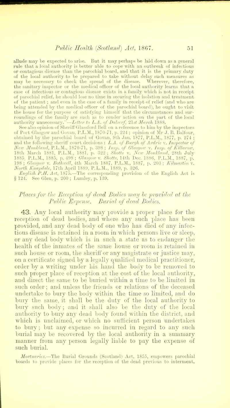 allude may be expected to arise. But it may perhaps be laid down as a general rule that a local authority is better able to cope with an outbreak of infectious or contagious disease than the parochial board, and that it is the primary duty of the local authority to be prepared to take without delay such measures as may be necessary to check the spread of the disease. Wherever, therefore, the sanitary inspector or the medical officer of the local authority learns that a case of infectious or contagious disease exists in a family which is not in receipt of parochial relief, he should lose no time in securing the isolation and treatment of the patient ; and even in the case of a family in receipt of relief (and who are being attended by the medical officer of the parochial board), he ought to visit the house for the purpose of satisfying himself that the circumstances and sur- roundings of the family are such as to render action on the part of the local authority unnecessary.—Letter to L.A. of Dalserf, 21st March 1888. See also opinion of Sheriff Glassford Hell on a reference to him by the inspectors of Port Glasgow and Govan, P.L.M., 1870-71, p. 224 ; opinion of Mr J. B. Balfour, obtained by the parochial board of Govan, 9th Jan. 1877, P.L.M., 1877, p. 274 ; and the following sheriff court decisions : L.A. of Burgh of Ardrie v. Inspector of New Monkland, P.L.M., 1870-71, p. 398; Insp. of Glasgow v. Insp. of Killarow, 18th March 1881, P.L.M., 1881, p. 322 ; Shotts v. New Monkland, 28th July 1885; P.L.M., 1885, p. 498 ; Glasgow v. Shotts, 14th Dec. 1886, P.L.M., 1887, p. 198 ; Glasgow v. BothweU, 4th March 1887, P.L.M., 1887, p. 203 ; Kilmartin v. North Knapdalc, 17th April 1889, P.L.M., 1889, p. 326. English P.II. Act, 1875.—The corresponding provision of the English Act is § 124. See Glen, p. 200 ; Lumley, p. 139. Places for the Reception of dead Bodies may be provided at the Public Expense. Burial of dead Bodies. 43. Any local authority may provide a proper place for the reception of dead bodies, and where any such place has been provided, and any dead body of one who has died of any infec- tious disease is retained in a room in which persons live or sleep, or any dead body which is in such a state as to endanger the health of the inmates of the same house or room is retained in such house or room, the sheriff or any magistrate or justice may, on a certificate signed by a legally qualified medical practitioner, order by a writing under his hand the body to be removed to such proper place of reception at the cost of the local authority, and direct the same to be buried within a time to be limited in such order; and unless the friends or relations of the deceased undertake to bury the body within the time so limited, and do bury the same, it shall be the duty of the local authority to bury such body; and it shall also be the duty of the local authority to bury any dead body found within the district, and which is unclaimed, or which no sufficient person undertakes to bury; but any expense so incurred in regard to any such burial may be recovered by the local authority in a summary manner from any person legally liable to pay the expense of such burial. Mortuaries.—The Burial Grounds (Scotland) Act, 1855, empowers parochial boards to provide places for the reception of the dead previous to interment,