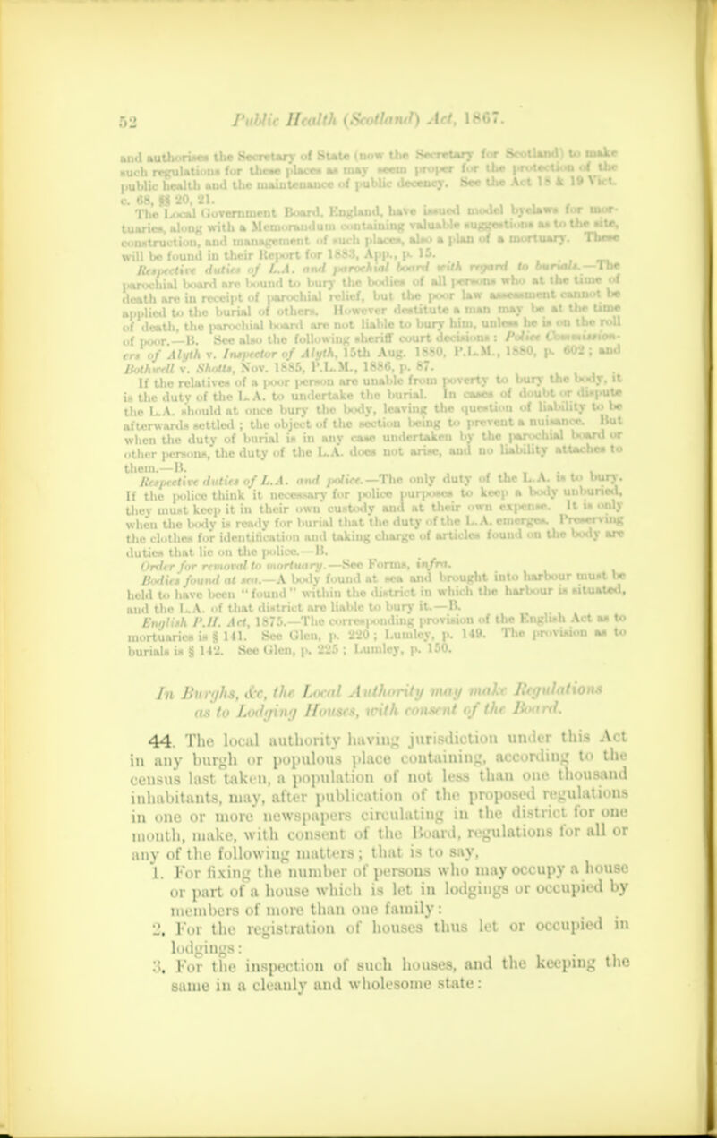 and autlii.ru*s the Secretary Suie mow the Secretary tor Scotland! U> make neb regulations (or the- pUce. as may ««m prof** fur the ,.rotectk* of the . hl.lt I. i i„. i, !,.,«,., ,• t,f nuhlic decencv. See the Ait 1 !• A. If \ Kt. • a plan of a mortuary. These aaU rrrwrW to burials. —The •.f poor. — B. Sec aUo tho following, sheriff court decisions : Palm tWaiMsios)- rr» «/ d/yiA v. IntfMXlorof Alyth. 15th Aug. 1880, P.L.M., 1880, p. «tt ; ami Jfothirell v. A'AoMj, Nov. 1885, T.L.M., 1886, p. 87. If the relative* of a poor person are unahle from poverty to bury the U«ly. it in the duty of the LA. to undertake the burial. In cases of doubt or UMH the L.A. idiould at once bury the body, leaving the question of liability U> I* afterwards settled ; tho object of the itcctiou being to prevent a nuisance. I when the duty of burial is in any cane undertaken by IM MNCON l««n> or other persons, tlie duty of tlie L.A. doe* not arise, and no liability attaches to them.—B. . ..«»«• u Itrtixctivr dutirt of L.A. and /o/iVr. —The only duty of the L.A. u to bury. If the ixdice think it neces-sary for |»lice purpo*» to keep a body unhuned. tliey must keep it in their own custody and at their own expense, it i» **«•> when the body in ready for burial tliat tho duty of the L..A. emerge*. r 'K tlie clothes for identification ami takiug charge of articles found on tlie body are duties that lie on tlie police.—B. Ordtr for removal to mortuary.—See ronns, \nfra. Boditn found at tra.—A. botly found at sea and brought into harbour must be hold to have been  found  within Uie district in which the harbour la situaUd, mid Uie LA. of that district are liable to bury it.—B. Enalitk I'.II. Art, 1875.—The corros|>onding provision of the Knglu-h Act as to mortuaries is §141.' See Ulcn. p. 220; Luuiley, p. H9. Tlie provision as to burials is g 142. See lilcn, p. 225 ; I.umlcy, p. 150. In Burgh*, At\ the Local Authority may make Bey ulat ions as to Lodging flouses, With consent of the Board. 44. The local authority having jurisdiction under this Act in any burgh or populous place containing, according to tin- census last taken, a population of not less than one thousand inhabitants, may, after publication of the proposed regulations in one or more newspapers circulating in the district for one mouth, make, with consent of the Hoard, regulations for all or any of the following matters; that is to say. L For firing the number of persons who may occupy a house or part of a house which is let in lodgings or occupied by members of more than one family: J. For the registration of houses thus let or occupied in lodgings: For the inspection of such houses, and the keeping the same in a cleanly and wholesome state: