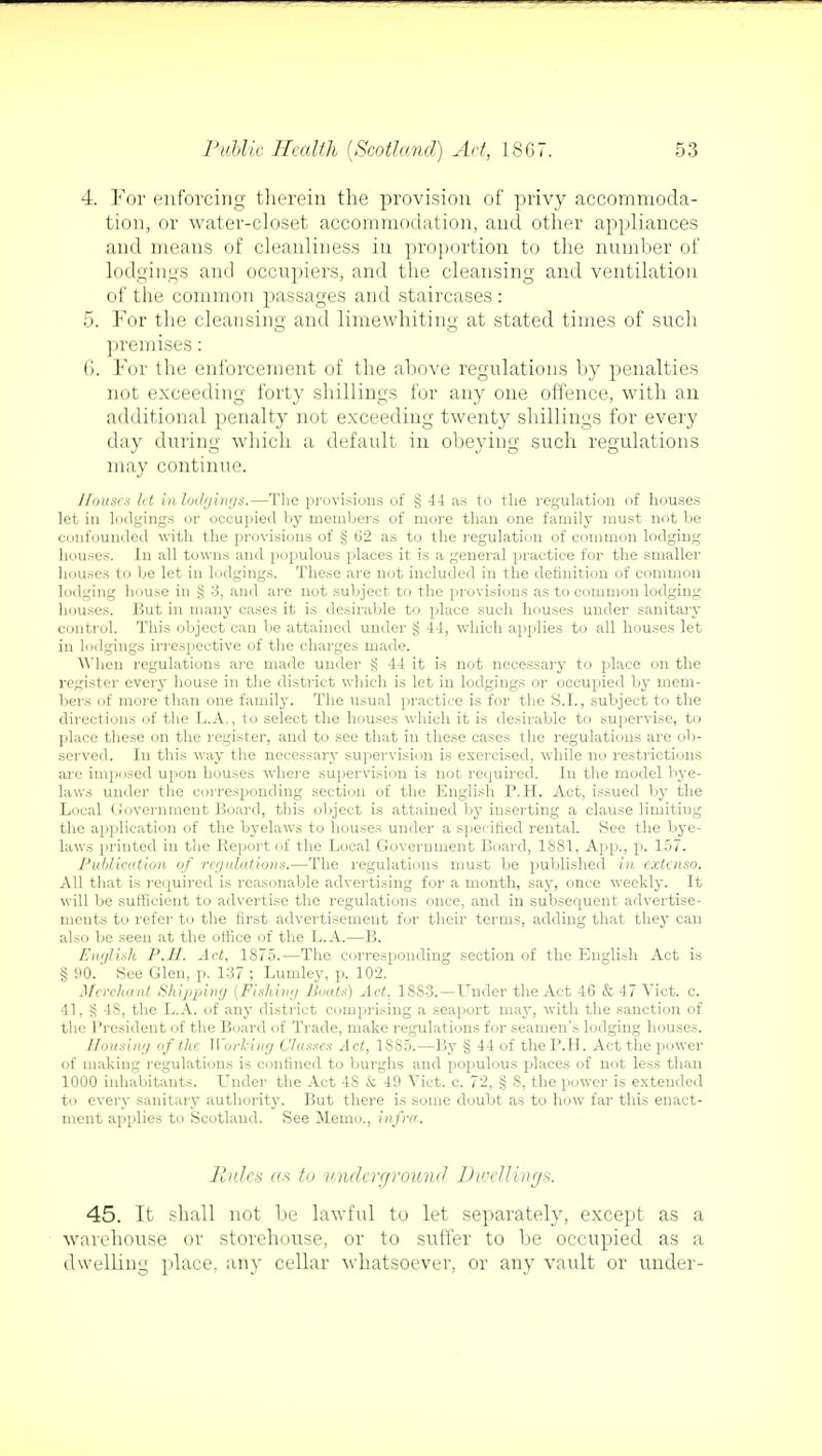 4. For enforcing therein the provision of privy accommoda- tion, or water-closet accommodation, and other appliances and means of cleanliness in proportion to the number of lodgings and occupiers, and the cleansing and ventilation of the common passages and staircases: 5. For the cleansing and limewhiting at stated times of such premises: 6. For the enforcement of the above regulations by penalties not exceeding forty shillings for any one offence, with an additional penalty not exceeding twenty shillings for every day during which a default in obeying such regulations may continue. Houses let inlodgings.—The provisions of § 44 as to the regulation of houses let in lodgings or occupied by members of more than one family must not be confounded with the provisions of § 62 as to the regulation of common lodging houses. In all towns and populous places it is a general practice for the smaller houses to be let in lodgings. These are not included in the definition of common lodging house in § 3, and are not subject to the provisions as to common lodging houses. But in many cases it is desirable to place such houses under sanitary control. This object can be attained under § 44, which applies to all houses let in lodgings irrespective of the charges made. When regulations are made under § 44 it is not necessary to place on the register every house in the district which is let in lodgings or occupied by mem- bers of more than one family. The usual practice is for the S.I., subject to the directions of the L.A., to select the houses which it is desirable to supervise, to place these on the register, and to see that in these cases the regulations are ob- served. In this way the necessary supervision is exercised, while no restrictions are imposed upon houses where supervision is not required. In the model bye- laws under the corresponding section of the English P.H. Act, issued by the Local Government Board, this object is attained by inserting a clause limiting the application of the byelaws to houses under a specified rental. See the bye- laws printed in the Report of the Local Government Board, 1881, App., p. 157. Publication of regulations.—The regulations must be published in extenso. All that is required is reasonable advertising for a month, say, once weekly. It will be sufficient to advertise the regulations once, and in subsequent advertise- ments to refer to the first advertisement for their terms, adding that they can also be seen at the office of the L.A.—B. English P.H. Act, 1875.—The corresponding section of the English Act is § 90. See Glen, p. 137 ; Lumley, p. 102. Merchant Shipping (Fishing Boats) Act, 1883.—Under the Act 46 & 47 Vict. c. 41, g 4S, the L.A. of any district comprising a seaport may, with the sanction of the President of the Board of Trade, make regulations for seamen's lodging houses. Housing of the Working Classes Act, 1SS5.—By § 44 of the P.H. Act the power of making regulations is confined to burghs and populous places of not less than 1000 inhabitants. Under the Act 4S & 49 Vict. c. 72, § 8, the power is extended to every sanitary authority. But there is some doubt as to how far this enact- ment applies to Scotland. See Memo., infra. Rules as to underground Dwellings. 45. It shall not be lawful to let separately, except as a warehouse or storehouse, or to suffer to be occupied as a dwelling place, any cellar whatsoever, or any vault or under-