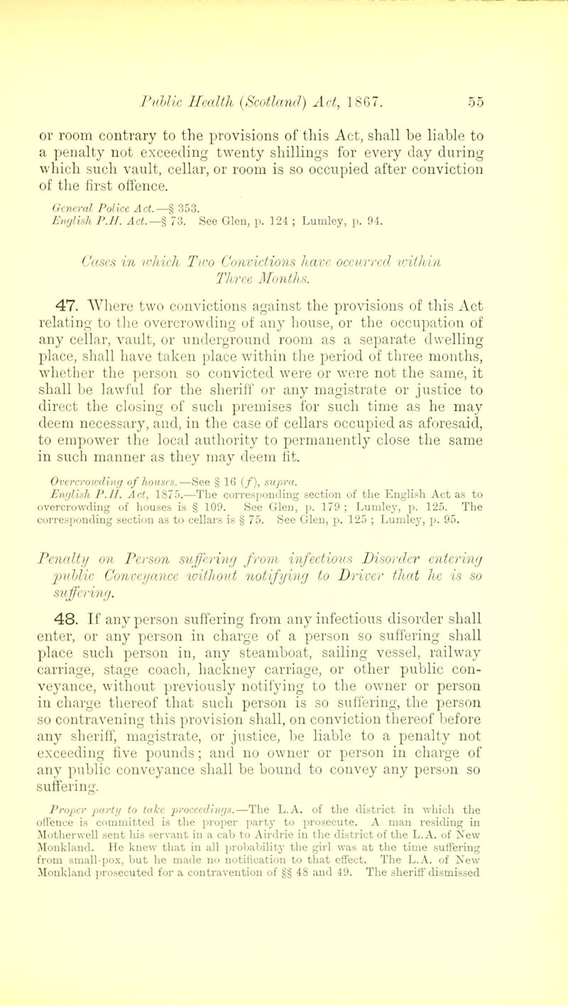 or room contrary to the provisions of this Act, shall be liable to a penalty not exceeding twenty shillings for every clay during which such vault, cellar, or room is so occupied after conviction of the first offence. General Police Act.—§ 353. English P.H. Act.— § 73. See Gleu, p. 124 ; Lumley, p. 94. Cases in which Tico Convictions have occurred within Three Month*. 47. Where two convictions against the provisions of this Act relating to the overcrowding of any house, or the occupation of any cellar, vault, or underground room as a separate dwelling- place, shall have taken place within the period of three months, whether the person so convicted were or were not the same, it shall be lawful for the sheriff or any magistrate or justice to direct the closing of such premises for such time as he may deem necessary, and, in the case of cellars occupied as aforesaid, to empower the local authority to permanently close the same in such manner as they may deem fit. Overcrowding of houses.—See § 16 (/), supra. English P.II. Act, 1875.—The corresponding section of the English Act as to overcrowding of houses is § 109. See Glen, p. 179 ; Lumley, p. 125. The corresponding section as to cellars is § 75. See Glen, p. 125 ; Lumley, p. 95. Penalty on Person suffering from infectious Disorder entering pttblic Conveyance without notifying to Driver that he is so suffering. 48. If any person suffering from any infectious disorder shall enter, or any person in charge of a person so suffering shall place such person in, any steamboat, sailing vessel, railway carriage, stage coach, hackney carriage, or other public con- veyance, without previously notifying to the owner or person in charge thereof that such person is so suffering, the person so contravening this provision shall, on conviction thereof before any sheriff, magistrate, or justice, be liable to a penalty not exceeding five pounds; and no owner or person in charge of any public conveyance shall be bound to convey any person so suffering. Proper party to take proceedings.—The L.A. of the district in which the offence is committed is the proper party to prosecute. A man residing in Motherwell sent his servant in a cab to Airdrie in the district of the L.A. of New Monkland. He knew that in all probability the girl was at the time suffering from small-pox, but he made no notification to that effect. The L.A. of New Monkland prosecuted for a contravention of §sj 48 and 49. The sheriff dismissed