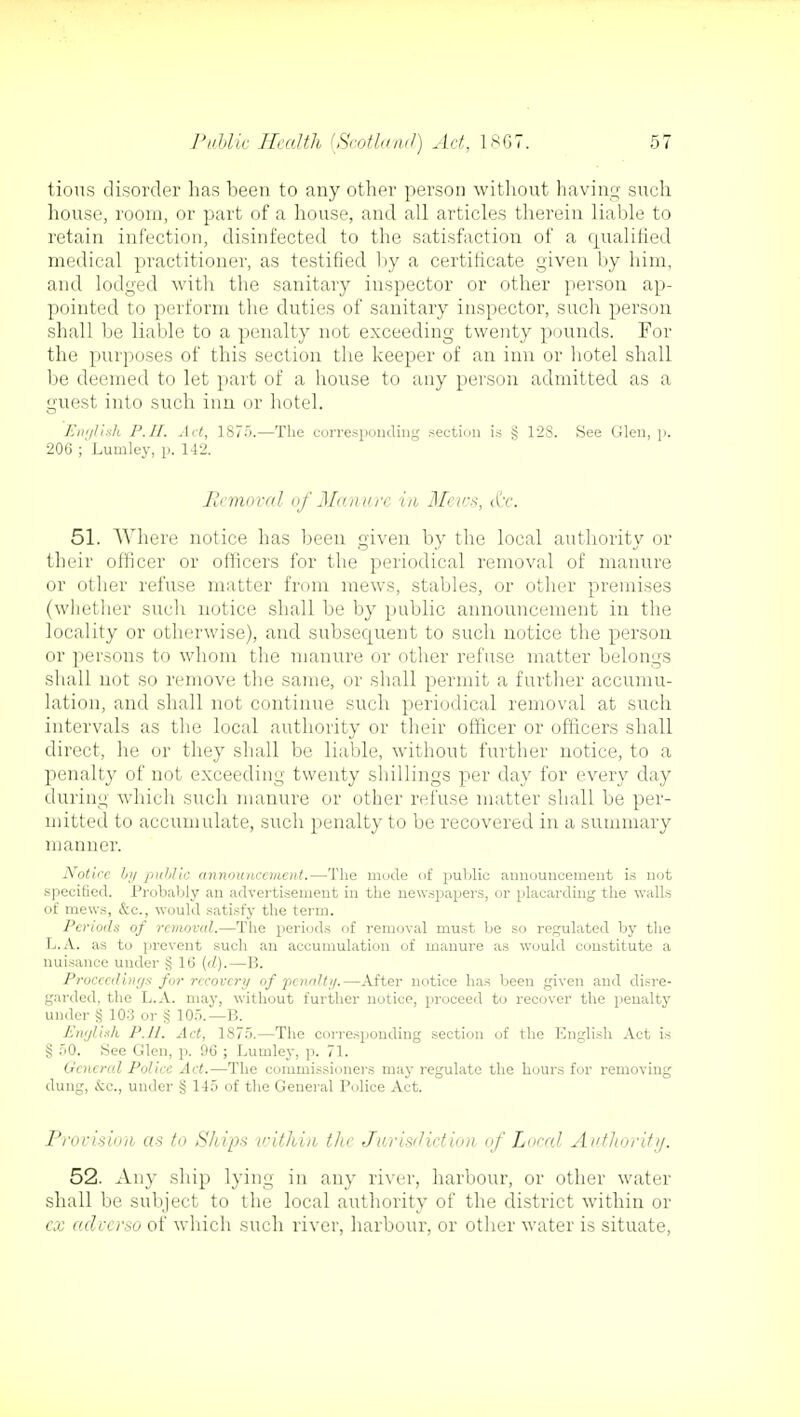 tious disorder has been to any other person without having such house, room, or part of a house, and all articles therein liable to retain infection, disinfected to the satisfaction of a qualified medical practitioner, as testified by a certificate given by him, and lodged with the sanitary inspector or other person ap- pointed to perform the duties of sanitary inspector, such person shall be liable to a penalty not exceeding twenty pounds. For the purposes of this section the keeper of an inn or hotel shall be deemed to let part of a house to any person admitted as a guest into such inn or hotel. English P.II. Act, 1S75.—The corresponding .section is § 128. See Glen, p. 206 ; Lumley, p. 142. Removal of Manure in Mews, &c. 51. Where notice has been given by the local authority or their officer or officers for the periodical removal of manure or other refuse matter from mews, stables, or other premises (whether such notice shall be by public announcement in the locality or otherwise), and subsequent to such notice the person or persons to whom the manure or other refuse matter belongs shall not so remove the same, or shall permit a further accumu- lation, and shall not continue such periodical removal at such intervals as the local authority or their officer or officers shall direct, he or they shall be liable, without further notice, to a penalty of not exceeding twenty shillings per day for every day during which such manure or other refuse matter shall be per- mitted to accumulate, such penalty to be recovered in a summary manner. Notice by public announcement.—The mode of public announcement is not specified. Probably an advertisement in the newspapers, or placarding the walls of mews, &c, would satisfy the term. Periods of removal.—The periods of removal must be so regulated by the L.A. as to prevent such an accumulation of manure as would constitute a nuisance under $ lb' (d).— 1!. Proceedings for recovery of pcnaJt;/.—After notice has been given and disre- garded, the L.A. may, without further notice, proceed to recover the penalty under $ 103 or § 105.—B. English P.II. Act, 1875.—The corresponding section of the English Act is § 50. See Glen, p. 96 ; Lumley, p. 71. General Police Act.—The commissioners may regulate the hours for removing dung, &c, under § 115 of the General Police Act. Provision, as to Ships within the Jurisdiction of Local Authority. 52. Any ship lying in any river, harbour, or other water shall be subject to the local authority of the district within or cx adverso of which such river, harbour, or other water is situate,