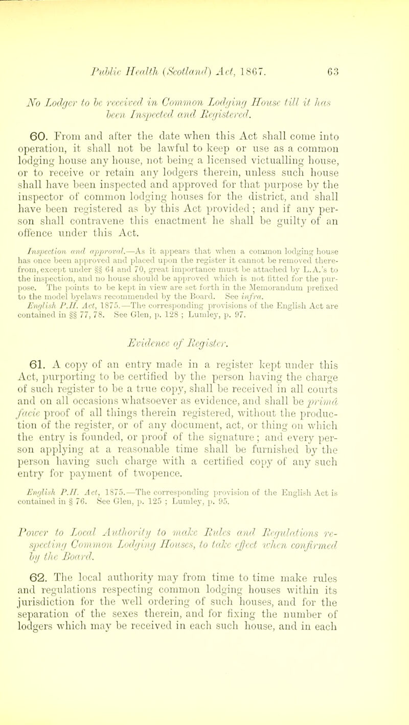 No Lodger to he received in Common Lodging House till if has been Inspected and Registered. 60. From and after the date when this Act shall come into operation, it shall not be lawful to keep or use as a common lodging house any house, not being a licensed victualling house, or to receive or retain any lodgers therein, unless such house shall have been inspected and approved for that purpose by the inspector of common lodging houses for the district, and shall have been registered as by this Act provided ; and if any per- son shall contravene this enactment he shall be guilty of an offence under this Act. Inspection and approval.—As it appears that when a common lodging house has once been approved and placed upon the register it cannot be removed there- from, except under 64 and 70, great importance must be attached by L.A.'s to the inspection, and no house should be approved which is not fitted for the pur- pose. The points to be kept in view are set forth in the .Memorandum prefixed to the model byelaws recommended by the Board. See infra. English P.II. Act, 1875.—The corresponding provisions of the English Act are contained in §§ 77, 78. See Glen, p. 128 ; Lumley, p. 97. Evidence of Register. 61. A copy of an entry made in a register kept under this Act, purporting to be certified by the person having the charge of such register to be a true copy, shall be received in all courts and on all occasions whatsoever as evidence, and shall be prima facie proof of all things therein registered, without the produc- tion of the register, or of any document, act, or thing on winch the entry is founded, or proof of the signature; and every per- son applying at a reasonable time shall be furnished by the person having such charge with a certified copy of any such entry for payment of twopence. Emjlish P.II. Act, 1875.—The corresponding provision of the English Act is contained in § 76. See Glen, p. 125 ; Lumley, p. 95. Power to Local Authority to make Rules and Regulations re- specting Common Lodging Houses, to take effect when confirmed by th e Board. 62. The local authority may from time to time make rules and regulations respecting common lodging houses within its jurisdiction for the well ordering of such houses, and for the separation of the sexes therein, and for fixing the number of lodgers which may be received in each such house, and in each