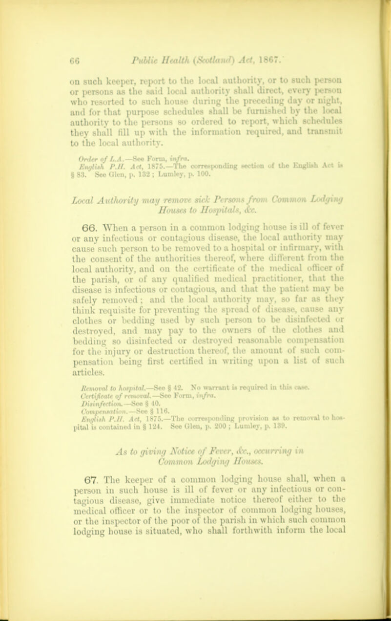 on such keeper, report to the local authority, or to such person or persons as the said local authority shall direct, every person who resorted to such house during the preceding day or uight, ami for that purpose schedules shall be furnished by the local authority to the persons so ordered to report, which schedules they shall fill up with the information required, and transmit to the local authority. Onltr of LJL. 8— Form, i^fra. SmIIm /'.//. Act, 1875.—The ourre* ponding Miction of Um KngUah Art u § 83. Sec Cilcn, p. 132 ; Lumley, p, 100. Local Authority may remove sick Person* from Common Lodging Houses to Hospitals, 66. When a person in a common lodging house is ill of fever or any infectious or contagious disease, the local authority may cause such person to be removed to a hospital or infirmary, with the consent of the authorities thereof, where different from the local authority, and on the certificate of tho medical officer of the parish, or of any qualified medical practitioner, that the disease is infectious or contagious, and that the patient may be safely removed; and the local authority may, so far as they think requisite for preventing the spread of disease, cause any clothes or bedding used by such person to be disinfected or destroyed, and may pay to the owners of the clothes and bedding so disinfected or destroyed reasonable compensation for the injury or destruction thereof, the amount of such com- pensation being first certified in writing upon a list of such articles. Removal to hospital.—See § 42. No warrant U required in thin au*. Crrttjieatr of rrtitnvat,—See Form, it\fm. IKiinftrtion. —Sec 8 40. t'om|>r».*!/;«».—See 8 IM. flhnfiiH /'.//. Art, 1875.—Tho eorre»|>oniUug provision m to removal to hot- in Ul i« contained in 8 124. Sec (.tlcu, j>. 200 ; Lumley, p. 13P. As to giving Notice of Fever, tfr., occurring in Common Lodging Houses. 67. The keeper of a common lodging house shall, when a person in such house is ill of fever or any infectious or con- tagious disease, give immediate notice thereof either to the medical officer or t<» the inspector of common lodging houses, or the inspector of the poor of the parish in which such common lodging house is situated, who shall forthwith inform the looal