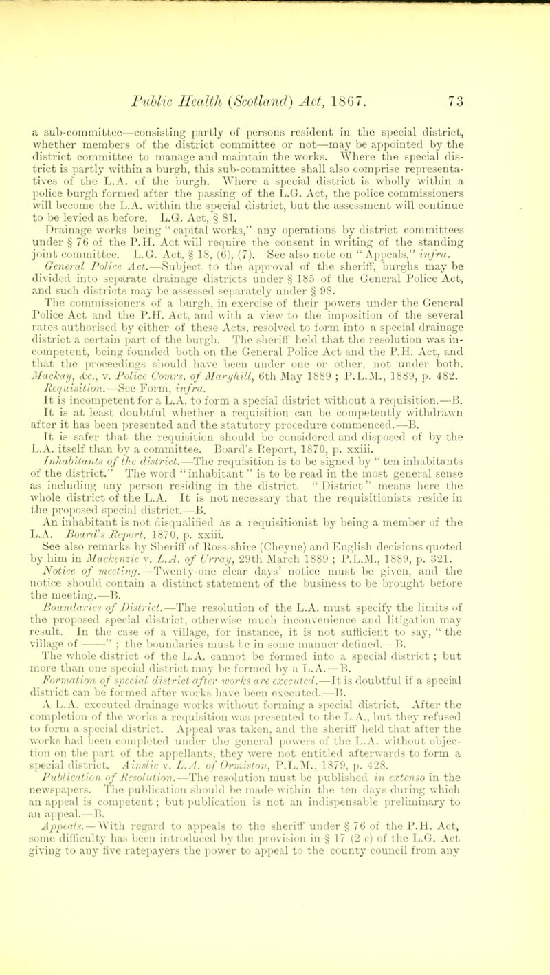 a sub-committee—consisting partly of persons resident in the special district, whether members of the district committee or not—may be appointed by the district committee to manage and maintain the works. Where the special dis- trict is partly within a burgh, this sub-committee shall also comprise representa- tives of the L.A. of the burgh. Where a special district is wholly within a police burgh formed after the passing of the L.G. Act, the police commissioners will become the L.A. within the special district, but the assessment will continue to be levied as before. L.G. Act, § 81. Drainage works being  capital works, any operations by district committees under § 76 of the P.H. Act will require the consent in writing of the standing joint committee. L.G. Act, § 18, (6), (7). See also note on Appeals, infra. General Police Act.—Subject to the approval of the sheriff, burghs may be divided into separate drainage districts under § 185 of the General Police Act, and such districts may be assessed separately under § 98. The commissioners of a burgh, in exercise of their powers under the General Police Act and the P.H. Act. and with a view to the imposition of the several rates authorised by either of these Acts, resolved to form into a special drainage district a certain part of the burgh. The sheriff held that the resolution was in- competent, being founded both on the General Police Act and the P.H. Act, and that the proceedings should have been under one or other, not under both. Maclcay, die, v. Police Oomrs. of Maryhill, 6th May 1889 ; P.L.M., 1889, p. 482. Requisition.—See Form, infra. It is incompetent for a L.A. to form a special district without a requisition.—B. It is at least doubtful whether a requisition can be competently withdrawn after it has been presented and the statutory procedure commenced.—B. It is safer that the requisition should be considered and disposed of by the L.A. itself than by a committee. Board's lleport, 1870, p. xxiii. Inhabitants of the district.—The requisition is to be signed by ten inhabitants of the district. The word  inhabitant is to be read in the most general sense as including any person residing in the district.  District means here the whole district of the L.A. It is not necessary that the requisitionists reside in the proposed special district.—B. An inhabitant is not disqualified as a requisitionist by being a member of the L.A. Board's Report, 1870, p. xxiii. See also remarks by Sheriff of Ross-shire (Cheyne) and English decisions quoted by him in Mackenzie v. L.A. of Urray, 29th March 1889 ; P.L.M., 1889, p. 321. Notice of meeting.—Twenty-one clear days' notice must be given, and the notice should contain a distinct statement of the business to be brought before the meeting.—B. Boundaries of District.—The resolution of the L.A. must specify the limits of the proposed special district, otherwise much inconvenience and litigation may result. In the case of a village, for instance, it is not sufficient to say,  the village of  ; the boundaries must be in some manner defined.—B. The whole district of the L.A. cannot be formed into a special district ; but more than one special district may be formed by a L.A.—B. Formation of special, district after works arc executed.—It is doubtful if a special district can be formed after works have been executed.—B. A L.A. executed drainage works without forming a special district. After the completion of the works a requisition was presented to the L.A., but they refused to form a special district. Appeal was taken, and the sheriff held that after the works had been completed under the general powers of the L.A. without objec- tion on the part of the appellants, they were not entitled afterwards to form a special district. Aindic v. L.A. of Ormiston, P.L.M., 1879, p. 428. Publication of Resolution.—The resolution must be published in cxtenso in the newspapers. The publication should be made within the ten days during which an appeal is competent; but publication is not an indispensable preliminary to an appeal.—1!. Appeals. — With regard to appeals to the sheriff under § 76 of the P.H. Act, some difficulty has been introduced by the provision in § 17 (2 c) of the L.G. Act giving to any five ratepayers the power to appeal to the county council from any