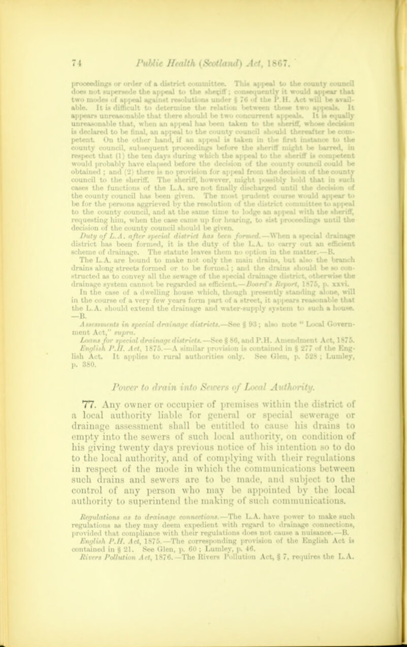 proceeding* or order uf a tli obtained; i council to n uf the county y of I.. A. after drninn Ini in the course of a very few year* form part of a atrcct, it ap|«sars reasonable Uial the L.A. nhoultl extenci the drainage an«l watcr-dupplv *vi>lcm U< fueli a hou»e. —B. Aueument* in tpecial drainage district*.—Sec § 93 ; alao note  Local Govern- DMBt Act, rupra. Loan* for .-, ■ cial drainage district*.—Sec § 86, and 1\H. Amendment Act, 1875. English r./t. Art, 1875.—A aimilar provision ia contained in $ 277 uf the Kng- li«h Act, It nppliw to rural authorities only. Sec (Slen, p. 62$ ; Luiulev, p. 380. Power to drain into Sciccrs of Ixxal Attthorilt/. 77. Any owner or occupier of premises within the district of a local authority liable for general or special sewerage or drainage assessment shall be entitled to cause his drains to empty into the sewers of such local authority, <»u condition of his giving twenty days previous notice of his intention so to do to the local authority, and of complying with their regulations in respect of the mode in which the communications between such drains ami sewers are to be made, and subject to the control of any person who may he appointed by the local authority to superintend the making of such communications. litgulation* a* to drainage connection*.—The LA. have power to make ouch utaincd in $ 21. See (lien, p. CO ; Lutnlcy. p. 46. River* Pollution Act, 1876.—The Kivers Pollution Act, § 7, require* the L.A. rmed.—When a *pccial drainage s I-A. t<> carrv out an efficient