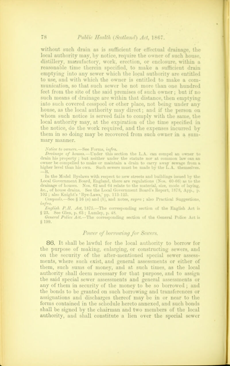 without such drain as is sufficient for effectual drainage, the local authority may, by notice, require the owner of such house, distillery, manufactory, work, erection, or enclosure, within a reasonable time therein specified, to make a sufficient drain emptying into any sewer which the local authority are entitled to use, nnd with which the owner is entitled to make a com- munication, so that such sewer be not more than oue huudred feet from the site of the said premises of such owner; but if no such means of drainage are within that distance, then emptying into such covered cesspool or other place, not being under anv house, as the local authority may direct; and if the person ou whom such notice is served foils to comply with the same, the local authority may, at the expiration of the time specified in the notice, do the work required, and the expenses iucurred by them in so doing may be recovered from such owner in a sum- mary manner. .Vol tec to otrnert.—Sms Forma, i'ii/ro. />niinai)t of houtrt. — I'ndcr thin ncction the L.A. can compel an owner to drain Ium |.ro|«rty ; but neither under the i>utute nor at rommoa Uw ran mi higher level than hit own. Such newer* munt be mute br the LA. tiictuaclvc*. —B. In the Model Hvelnw* with rco|>ect to new atrceU and building* Uaued br the Local Government Hoard. England, there are regulation* N,... a* to the Cettpoolt.—Sec § lti (<t) and (b), and note*, mpnt; al»o Practical Suggestion*. in/r«i. EwjlUh P. It. Act, 187f>.—The correaponding acction of tbe KnglUh Act i« § 23. Sec Glen, p. 63 ; I.umley, p. 48. General Police Act.— The corre»|x>ndin« aection of the General Police Act i» § 199. Power of borrowing /or Sctrrrs. 86. It shall be lawful for the local authority to borrow for the purpose of making, enlarging, or constructing sewers, and on the security of the after-mentioned special sewer assess- ments, where such exist, and general assessments or either of them, such sums of money, and at such times, as the hwal authority shall deem necessary for that purpose, and to assign the said special sewer assessments and general assessments or any of them in security of the money to be so borrowed ; and the bonds to he granted on such borrowing ami transferences l assignations and discharges thereof may be in or near to the forms contained in the schedule hereto annexed, and such bonds shall be signed by the chairman and two members of the local authority, and shall constitute a lien over the special sewer