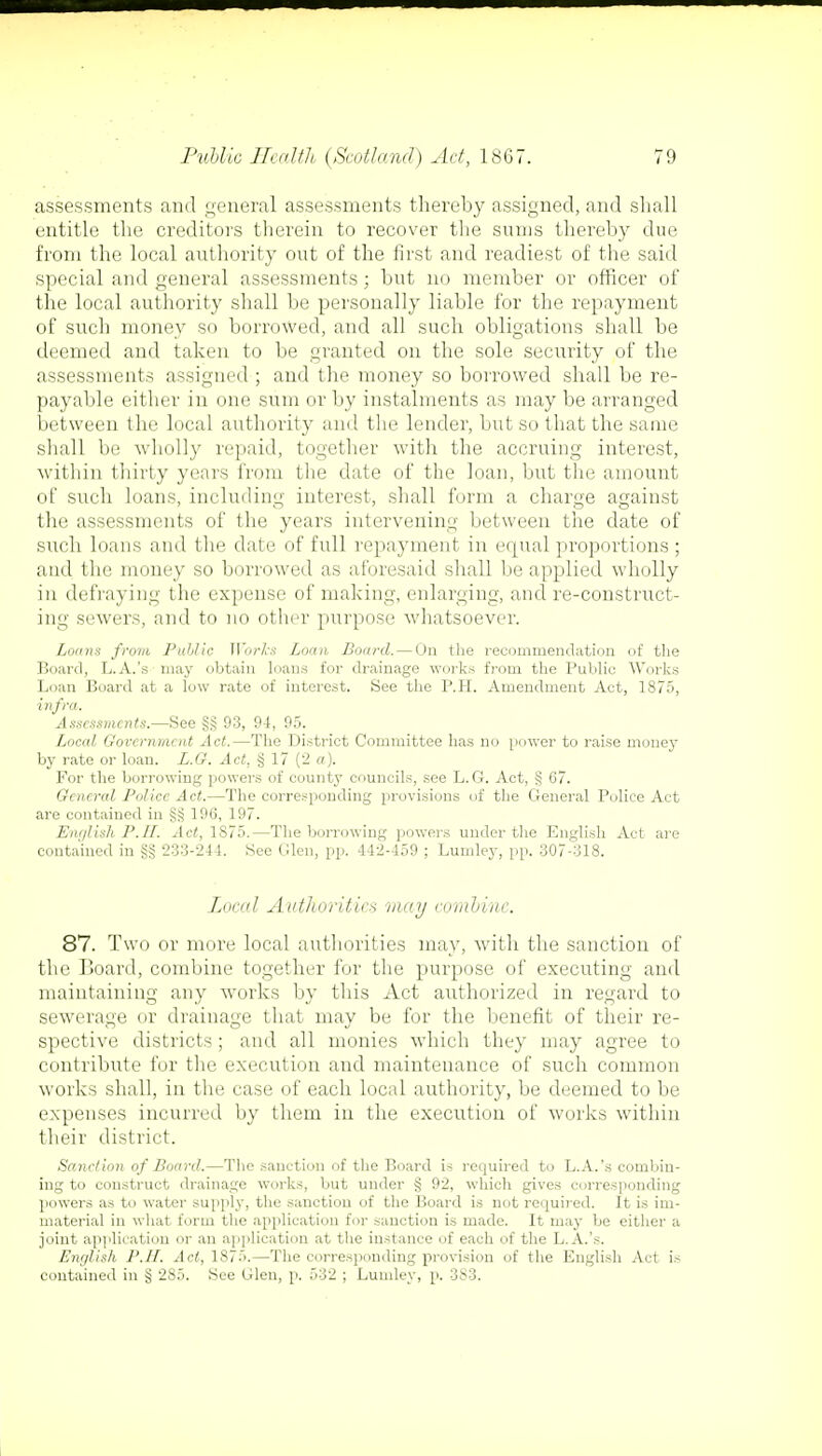 assessments and general assessments thereby assigned, and shall entitle the creditors therein to recover the sums thereby due from the local authority out of the first and readiest of the said special and general assessments; but no member or officer of the local authority shall be personally liable for the repayment of such money so borrowed, and all such obligations shall be deemed and taken to be granted on the sole security of the assessments assigned ; and the money so borrowed shall be re- payable either in one sum or by instalments as may be arranged between the local authority and the lender, but so that the same shall be wholly repaid, together with the accruing interest, within thirty years from the date of the loan, but the amount of such loans, including interest, shall form a charge against the assessments of the years intervening between the date of such loans and the date of full repayment in equal proportions ; and the money so borrowed as aforesaid shall be applied wholly in defraying the expense of making, enlarging, and re-construct- ing sewers, and to no other purpose whatsoever. Loans from Public Works Loan Board. — On the recommendation of the Board, L.A.'s may obtain loans for drainage works from the Public Works Loan Board at a low rate of interest. See the P.H. Amendment Act, 1875, infra. Assessments.—See 93, 94, 95. Local Government Act.—The District Committee has no power to raise money by rate or loan. L.G. Act, § 17 (2 a). For the borrowing powers of county councils, see L.G. Act, § 67. General Police Act.—The corresponding provisions of the General Police Act are contained in 196, 197. English P.H. Act, 1S75.—The borrowing powers under the English Act are contained in §§ 233-244. See Glen, pp. 442-459 ; Lumley, pp. 307-318. Local Authorities may combine. 87. Two or more local authorities may, with the sanction of the Board, combine together for the purpose of executing and maintaining any works by this Act authorized in regard to sewerage or drainage that may be for the benefit of their re- spective districts; and all monies which they may agree to contribute for the execution and maintenance of such common works shall, in the case of each local authority, be deemed to be expenses incurred by them in the execution of works within their district. Sanction of Board.—The sanction of the Board is required to L.A.'s combin- ing to construct drainage works, but under § 92, which gives corresponding powers as to water supply, the sanction of the Board is not required. It is im- material in what form the application for sanction is made. It may be either a joint application or an application at the instance of each of the L.A.'s. English P.H. Act, 1875.—The corresponding provision of the English Act is contained in § 285. See Glen, p. 532 ; Lumley, p. 383.