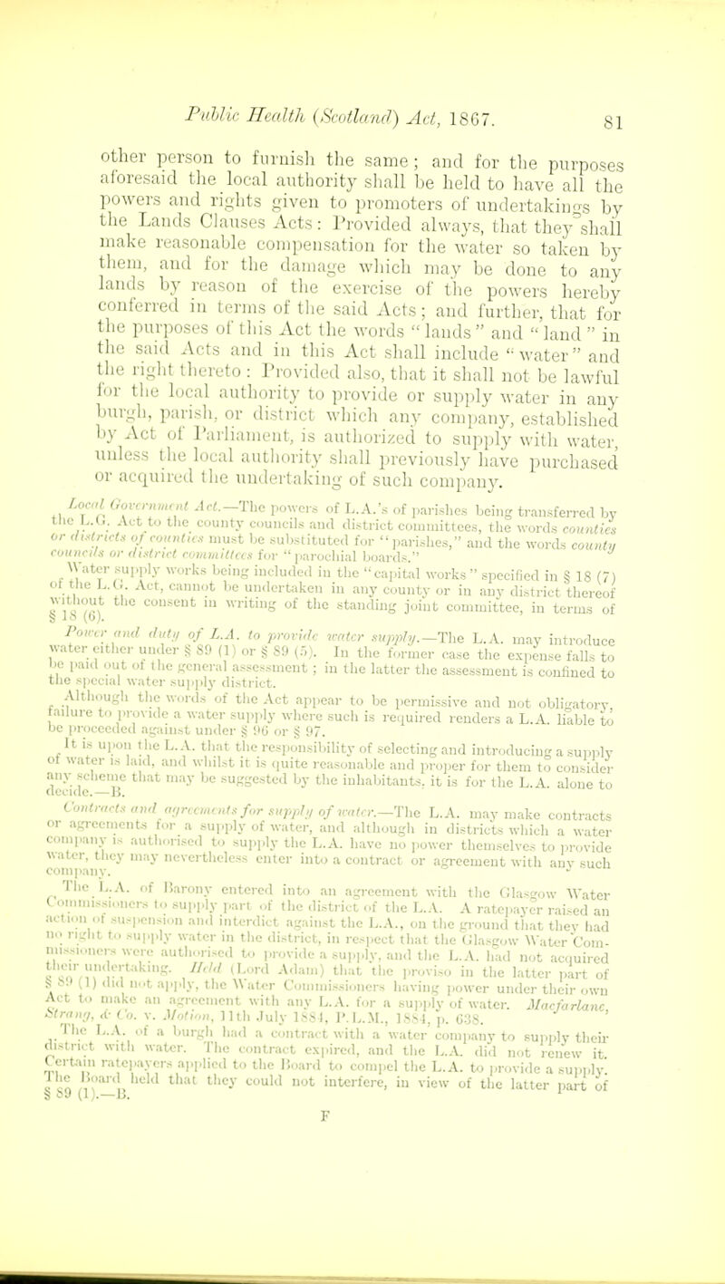 other person to furnish the same ; and for tlie purposes aforesaid the local authority shall he held to have all the powers and rights given to promoters of undertakings hy the Lands Clauses Acts: Provided always, that they^shail make reasonable compensation for the water so taken by them, and for the damage which may be done to any lands by reason of the exercise of the powers hereby conferred in terms of the said Acts; and further, that for the purposes of this Act the words lands and land in the said Acts and in this Act shall include water and the right thereto : Provided also, that it shall not be lawful for the local authority to provide or supply water in any burgh, parish, or district which any company, established by Act of Parliament, is authorized to supply with water, unless the local authority shall previously have purchased or acquired the undertaking of such company. Local Government Act.-Thc powers of L.A.'s of parishes being transferred by the Li.It. Act to the county councils and district committees, the words counties or districts of counties must be substituted for parishes, and the words county councils or district committees for parochial boards. Water supply works being included in the capital works specified in § 18 (7) Of the L.G. Act, cannot be undertaken in any county or in any district thereof without the consent m writing of the standing joint committee, in terms of Power and did,/ of L.A. to provide water supply.—The L.A. may introduce water either under S SO (1) or § S9 (5). In the former ease the expense falls to be paid out ol the general assessment ; in the latter the assessment is confined to the special water supply district. Although the words of the Act appear to be permissive and not obligatory failure to provide a water supply where such is required renders a L.A. liable to oe proceeded against under $ 90 or § 97. It is upon the L.A. that the responsibility of selecting and introducing a supply of water is laid, and whilst it is quite reasonable and proper for them to consider any scheme that may be suggested by the inhabitants, it is for the L.A. alone to decide.—15. Contracts andagreements for supply of water.—The L.A. may make contracts or agreements for a supply of water, and although in districts which a water company is authorised to supply the L.A. have no power themselves to provide water, they may nevertheless enter into a contract or agreement with auv such company. The L.A. of Barony entered into an agreement with the Glasgow Water C ommissioners to supply part of the district of the L.A. A ratepayer raised an action of suspension and interdict against the L.A., on the ground that they had no right t.. supply water in the district, in respect that the Glasgow Water Com- missioners were authorised to provide a supply, and the L.A. had not acquired r rTJ** * Udd (Lord Adam) t,,;,t the lovi-° in the l^ter part of S ;>■• (1) did net apply, the Y\ ater Commissioners having power under their own Act to make an agreement with any L.A. for a supply of water. Macfarlxine, Strang, <t- to. v. Motion, 11th July 1881, P.L.M., 1884, p. 638. The L.A. of a burgh had a contract with a water company to supply then- district with water. The contract expired, and the L.A. did not renew it Certaui ratepayers applied to tlie Hoard to compel the L.A. to provide a supply. The Board held that they could not interfere, in view of the latter part of S 89 (1).—B. 1 F