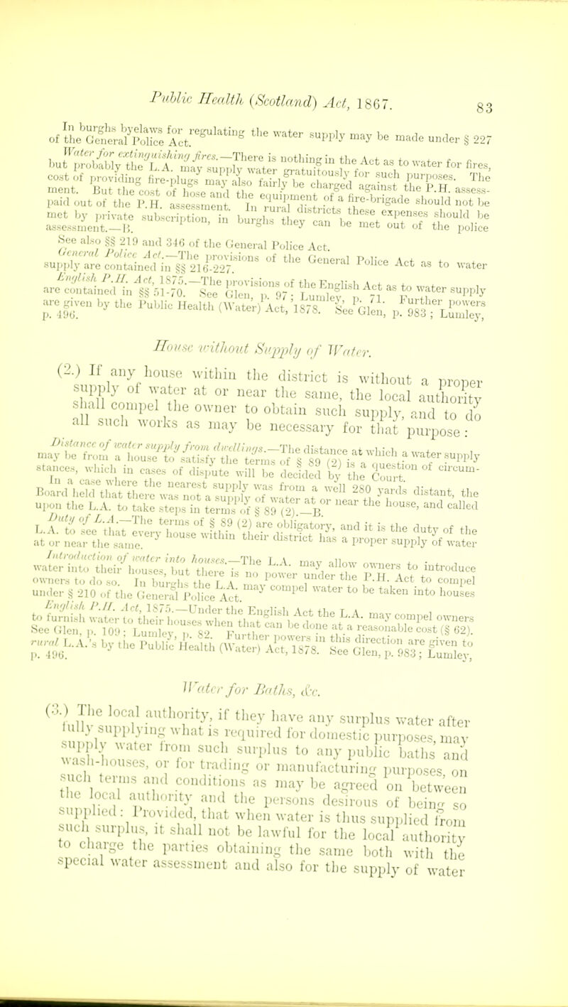 of i^5SaP^&,,,,drt^ the Water 8upp* ^ be «»*r § 227 See also §§ 219 and 346 of the General Police Act -given by the Public Health (WaS'iS?^Ven, p^Lu^ -Sowsc without Supply of Water. (2i?frV10Uf Within the district is wit^out a proper supply of water at or near the same, the local authority shall compel the owner to obtain such supply, and to do all such works as may be necessary for that purpose stances, which in case, of d£te Jff Z tided g K SS™ °f C'°Um- upon the L.A. to S L SSfS § 89 (Sr-B°r ^ ^ ^ Introduction of water into /(oimv? Tl,o i \ .„ n water into thei/houses RISK J£ £Lr 'under S P?l^ See Glen, p. 10;»; Lumlev d Mtiw2 do?\a*a reasonable cost (§ 62). Water for Baths, &e. (&) The local authority, if they have any surplus water after full3 supplying what is required for domestic purposes may supply water from such surplus to any pub lie baths and wash-houses, or for trading or manufacturing purposes on uch terms and conditions as may be agreed on between the local authority and the persons desirous of beinTso supplied: Provided, that when water is thus supplied from such surplus, it shall not be lawful for the local author ! to charge the parties obtaining the same both with the spec.al water assessment and also for the supply of water