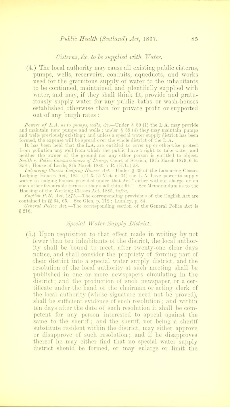 Cisterns, &c. to he supplied vMli Water. (4.) The local authority may cause all existing puhlic cisterns, pumps, wells, reservoirs, conduits, aqueducts, and works used for the gratuitous supply of water to the inhabitants to be continued, maintained, and plentifully supplied with water, and may, if they shall think fit, provide and gratu- itously supply water for any public baths or wash-houses established otherwise than for private profit or supported out of any burgh rates : Powers of L.A. as to pumps, with, die.—Under § 89 (1) the L.A. may provide and maintain new pumps and wells ; under *j S9 (-1) (hey may maintain pumps and wells previously existing ; and unless a special water supply district has been formed, the expense will be spread over the whole district of the L.A. It has been held that the L.A. are entitled to cover up or otherwise protect from pollution any well from which the public have a right to take water, and neither the owner of the ground nor any other person is entitled to object. Smith v. Police Commissioners of Dcnm/, Court of Session, 19th March 1879, 6 R. 858 ; House of Lords, Sth March 1SS0.' 7 R. (H.L.) 28. Labouring Classes Lodging Houses Act.—Under § 39 of the Labouring Classes Lodging Houses Act, 1851 (14 & If) Vict. c. 34) the L.A. have power to supply water to lodging houses provided under that Act either without charge or on such other favourable terms as they shall think lit. See Memorandum as to the Housing of the Working Classes Act, 1885, infra. English P.II. Act, 1875.—The corresponding provisions of the English Act are contained in ?;S 64, 65. See Glen, p. 112 ; Lumley, p. 84. General Police Act.—The corresponding section of the General Police Act is § 216. Special Water Supply District. (5.) Upon requisition to that effect made in writing by not fewer than ten inhabitants of the district, the local author- ity shall be bound to meet, after twenty-one clear days notice, and shall consider the propriety of forming part of their district into a special water supply district, and the resolution of the local authority at such meeting shall lie published in one or more newspapers circulating in the district; and the production of such newspaper, or a cer- tificate under the hand of the chairman or acting clerk of the local authority (whose signature need not be proved), shall be sufficient evidence of such resolution ; and within ten days after the date of such resolution it shall be com- petent for any person interested to appeal against the same to the sheriff; and the sheriff, not being a sheriff substitute resident within the district, may either approve or disapprove of such resolution ; and if he disapproves thereof he may either find that no special water supply district should be formed, or may enlarge or limit the