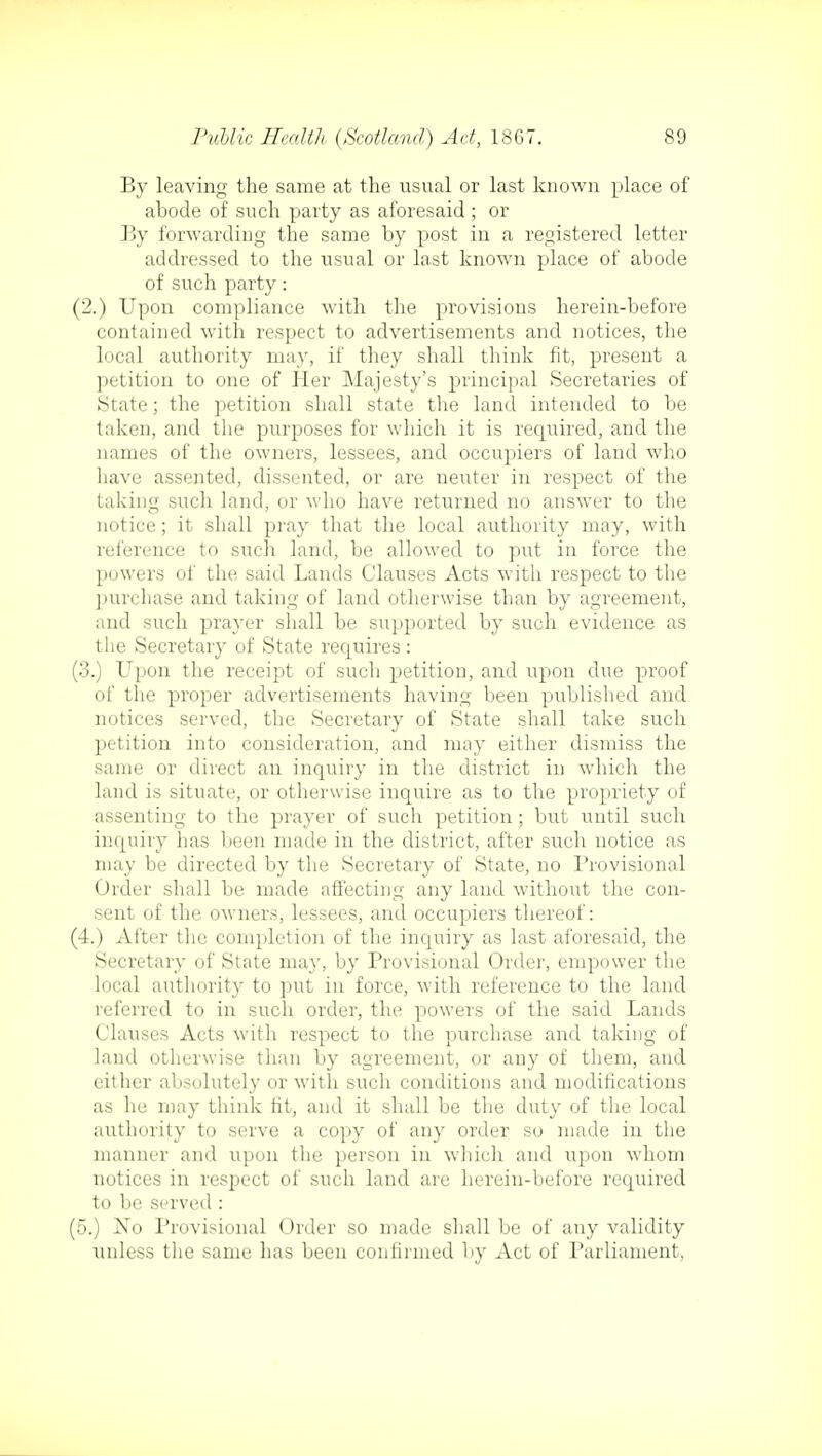 By leaving the same at the usual or last known place of abode of such party as aforesaid; or By forwarding the same by post in a registered letter addressed to the usual or last known place of abode of such party: (2.) Upon compliance with the provisions herein-before contained with respect to advertisements and notices, the local authority may, if they shall think fit, present a petition to one of Her Majesty's principal Secretaries of State; the petition shall state the land intended to be taken, and the purposes for which it is reqiiired, and the names of the owners, lessees, and occupiers of land who have assented, dissented, or are neuter in respect of the taking such land, or who have returned no answer to the notice; it shall pray that the local authority may, with reference to such land, be allowed to put in force the powers of the said Lands Clauses Acts with respect to the purchase and taking of land otherwise than by agreement, and such prayer shall be supported by such evidence as the Secretary of State requires : (3.) Upon the receipt of such petition, and upon due proof of the proper advertisements having been published and notices served, the Secretary of State shall take such petition into consideration, and may either dismiss the same or direct an inquiry in the district in which the land is situate, or otherwise inquire as to the propriety of assenting to the prayer of such petition; but until such inquiry has been made in the district, after such notice as may be directed by the Secretary of State, no Provisional Order shall be made affecting any land without the con- sent of the owners, lessees, and occupiers thereof: (4.) After the completion of the inquiry as last aforesaid, the Secretary of State may, by Provisional Order, empower the local authority to put in force, with reference to the land referred to in such order, the powers of the said Lands Clauses Acts with respect to the purchase and taking of land otherwise than by agreement, or any of them, and either absolutely or with such conditions and modifications as lie may think fit, and it shall be the duty of the local authority to serve a copy of any order so made in the manner and upon the person in which and upon whom notices in respect of such land are herein-before required to be served : (5.) No Provisional Order so made shall be of any validity unless the same has been confirmed by Act of Parliament,