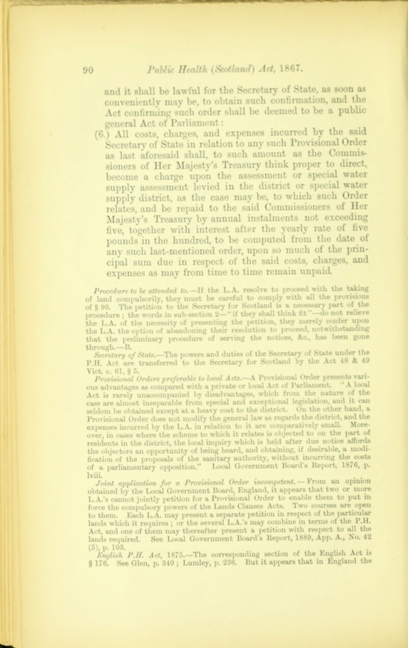 and it shall be lawful for the Secretary of State, as soon as conveniently may l>c, to obtain such confirmation, and the Act confirming such order shall be deemed to be a public general Act of Parliament: (6.) All costs, charges, and exjKjnses incurred by the said Secretary of State in relation to any such Provisional Order as last aforesaid shall, to such amount as the Commis- sioners of Her Majesty's Treasury think proper to direct, become a charge upon the assessment or special water supply assessment levied in the district or special water supply district, as the case may be, to which such Order relati*. and l>e repaid to the said Commissioners <>f Her Majesty's Treasury by annual instalments not exceeding five, together with interest after the yearly rate of five pounds in the hundred, to be computed from the date of any such last-mentioned order, upon so much of the prin- cipal sum due in respect of the said costs, charges, and expenses as may from time to time remain unpaid. Procedure to be attended to.—If the L.A. revolve to proceed with the taking ..f land conipulsorily, they mu»t be careful U> comply with all the provision, of § 00. The |*tition to the Secretary &W Scotland is a DMMrl part »f the procedure ; the word, in subsection 2—if they shall thiuk fit —do art relieve the 1..A. of the necessity of presenting the |>ctiUon, they merely confer up»u the L.A. thei>|>tion of ahaudouiug their resolution to proceed, notwithstanding that tlic preliminary procedure of serving the notice*, Ac, ha* been gt>ne Secretary ofStale.—-The |«ower» and dutic* of the Secretary of State under the P.H. Act are transferred to the, Secretary tor Scotland by Uie Act 48 A 49 Vict, c 61. i 5. Provisional Ontrrt preferable to total AeU.—A Provisional Order prevent* van- ou» advantages as compared with a private or local Act of f arliamenu A^iocai Act U rarely unacoomi>anicd by disadvantages, which from the nature cxi I it can hand, a and the More l*rl of over, Hi OaaM where the sciicuio u< wnun iv rciaira m ww w»» w resident* in the district, the local inquiry which U held after duo notice afford* the objector, an opportunity of balnt hoarvl, and obtaining, if desirable, a modi- fication of the i>roiio*als of tlio sanitary authority, williout incurring the coat* of a ,*rliamentary oppoaHfcn. Iak»1 I'.oveniment Boardi Kcnort, 1876, p. Iviii. . . Joint apiJieatton for a Provisional Order incompetent. — From an opinion obtained by the Local Government Board, Kngland, it ap|**ri that two or more L.A.'s cannot jointly j>etilion for a Provisional Order to enable them to put in force the compulsory itowcrs of Uie IaiuU Clause* Act*. Two omrM» are open t articular lands which it rcmirr* ; or the several I..A. s may combine in terms of Uie I'.H. Act and one of them may thereafter prevent a petition with respect to all the lauds required. See Local Oovcrumcnt Boards Keport, 1SSP, App. A., No. 42 (6), p. 108. f;,„ilith P.II. Act. is;.'.. -Tlie oorro»|.onding section of the English Art i- § 176. See C.len. p. 310 ; Lumlcy, p. 236. But it appears that in England the