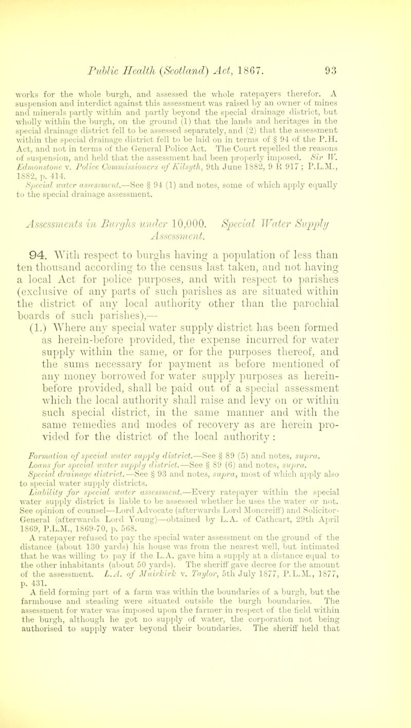 works for the whole burgh, and assessed the whole ratepayers therefor. A suspension and interdict against this assessment was raised by an owner of mines and minerals partly within and partly beyond the special drainage district, but wholly within the burgh, on the ground (1) that the lands and heritages in the special drainage district fell to be assessed separately, and (2) that the assessment within the special drainage district fell to be laid on in terms of § 9-1 of the P.H. Act, and not in terms of the General Police Act. The Court repelled the reasons of suspension, and held that the assessment had been properly imposed. Sir W. Edmonstone v. Police Commissioners of Kilsyth, 9th June 1382, 9 R 917; P.L.M., 1882, p. 414. Special water assessment.—See § 94 (1) and notes, some of which apply equally to the special drainage assessment. Assessments in Burghs under 10,000. Special Water Supply Assessment. 94. With respect to burghs having a population of less than ten thousand according to the census last taken, and not having a local Act for police purposes, and with respect to parishes (exclusive of any parts of such parishes as are situated within the district of any local authority other than the parochial boards of such parishes),— (1.) Where any special water supply district has been formed as herein-before provided, the expense incurred for water supply within the same, or for the purposes thereof, and the sums necessary for payment as before mentioned of any money borrowed for water supply purposes as herein- before provided, shall be paid out of a special assessment which the local authority shall raise and levy on or within such special district, in the same manner and with the same remedies and modes of recovery as are herein pro- vided for the district of the local authority : Formation of special water supply district.—See § 89 (5) and notes, supra. Loans for specixd water supply district.—See § 89 (6) and notes, supra. Special drainage district.—See § 93 and notes, sujira, most of which apply also to special water supply districts. Liability for special water assessment.—Every ratepayer within the special water supply district is liable to be assessed whether he uses the water or not. See opinion of counsel—Lord Advocate (afterwards Lord MoncreifF) and Solicitor- General (afterwards Lord Young)—obtained by L.A. of Cathcart, 29th April 1S69, P.L.M., 1869-70, p. 568. A ratepayer refused to pay the special water assessment on the ground of the distance (about 130 yards) his house was from the nearest well, but intimated that he was willing to pay if the L.A. gave him a supply at a distance equal to the other inhabitants (about 50 yards). The sheriff gave decree for the amount of the assessment. L.A. of Muirkirk v. Taylor, 5th July 1S77, P.L.M., 1877, p. 431. A field forming part of a farm was within the boundaries of a burgh, but the farmhouse and steading were situated outside the burgh boundaries. The assessment for water was imposed upon the farmer in respect of the field within the burgh, although he got no supply of water, the corporation not being authorised to supply water beyond their boundaries. The sheriff held that