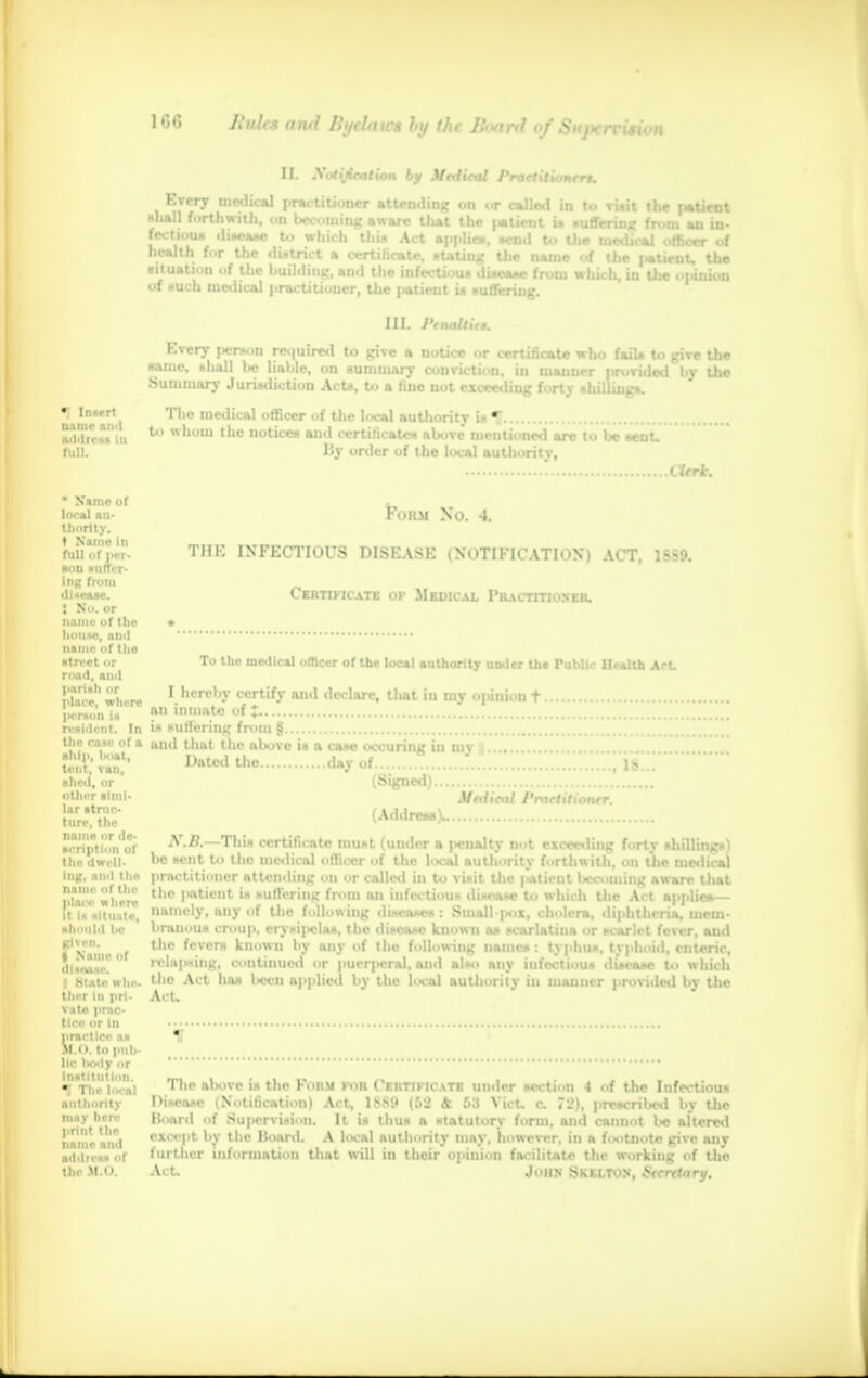 Billet ami Bytlaws hy the Boartl of Sujxrcmon II. Xutiieation by Mntical PraetitiuKrrt. •j In»»rt name and a<l<ltt>!> .:i full. health for the district a certificate, stating the name of the faticuu the cituation of the building, and the infectious disease from which in the opinion of such medical practitioner, the ]>atieiit is suffering. III. Ptnaltit*. Every person required to give a notice or certificate who fails to give the same, shall be liable, on summary conviction, in manner provided bv the Summary Jurisdiction Acts, to a tine not exceeding forty shilling*. The medical officer of the local authority is U to whom the notices and certificates above mentioned are to be sent. By order of the local authority, Xttrk. * Name of local au- thority, t Name in fall of per- son suftVr- ing from dUeasc. t No. or name of the house, an<l name of the street or road, and parish or place, where jtcrson is resident. In the case of a ship, boat, tent, van, shed, or other simi- lar struc- ture, the name or de- scription of the dwell- ing, ami the name of the place where It is situate, should be given, t Name of disease. I State whe- ther in pri- vate prac- tice or In practice as 1L0. to pub- lic body or Institution, •i The loo*] authority may hero print the name and address of Um M 0 Form No. A. THK INFECTIOUS DISEASE (NOTIFICATION) ACT, 1SS9. Certificate of Medical Practitioner. To the medical officer of the local authority uoder the Public Health Act. I hereby certify and declare, tliat in my opinion t an inmate of J is suffering from § and that the above is a case occuring in my | Dated the day of (Signed) Medical Practitioner. (Addreaa)- .18. K.B.—This certificate must (under a penalty not exceeding fortv shillings) be sent to the medical officer of the local authority forthwith, on the medical practitioner attending on or called in to visit the patient becoming aware that the patient is suffering from an infectious disease to which the Act applies namely, any of the following diseases: Stnall-pox, cholera, diphtheria, mem- branous croup, cry*i|>claa, the ili»ea»c known as scarlatina or scarlet fever, and the fevers known by any of the following names: typhus, typhoid, enteric, relating, continued or puerperal, and also any infectious disease to which the Act has baa applied by the local authority in manner provided by the At. The above is the Form for Certificate under section -I of the Infectious l>i,e.v.e Notification) Act, 1>M.» (S2 & S3 Vict, c, 72), prWOribad bv the Hoard of Supervision. It is thus a statutory form, and cannot be altered except by the Board. A local authority may, however, in a footnote give any lurther information that will in their opinion facilitate the working of the Act, John SkELTON, Secretary.