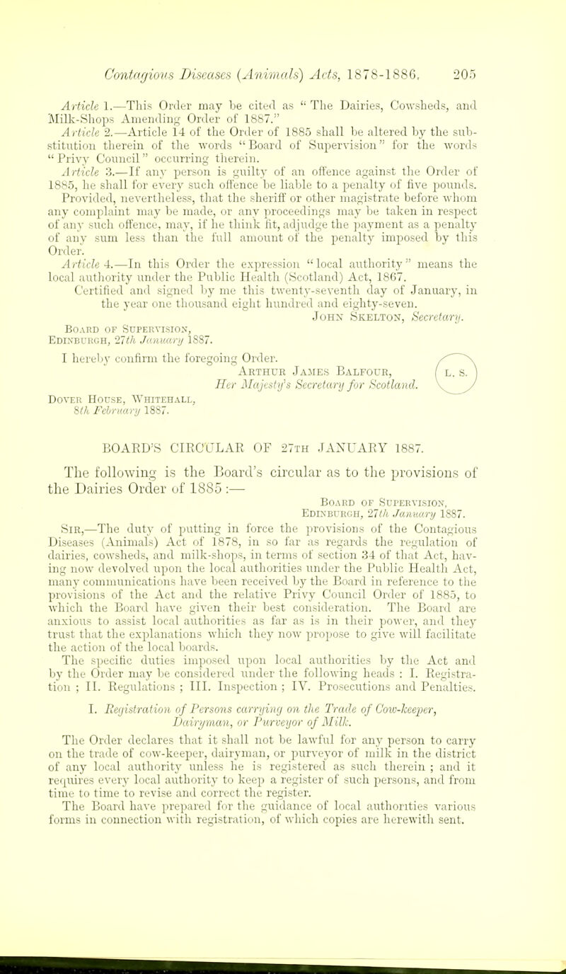 Article 1.—This Order may be cited as  The Dairies, Cowsheds, and Milk-Shops Amending Order of 1887. Article 2.—Article 14 of the Order of 1885 shall be altered by the sub- stitution therein of the words  Board of Supervision for the words Privy Council occurring therein. Article 3.—If any person is guilty of an offence against the Order of 1885, he shall for every such offence be liable to a penalty of five pounds. Provided, nevertheless, that the sheriff or other magistrate before whom any complaint may be made, or any proceedings may be taken in respect of any such offence, may, if he think fit, ad judge the payment as a penalty of any sum less than the full amount of the penalty imposed by this Order. Article 4.—In this Order the expression  local authority  means the local authority under the Public Health (Scotland) Act, 1867. Certified and signed by me this twenty-seventh day of January, in the year one thousand eight hundred and eighty-seven. John Skelton, Secretary. Board of Supervision, Edinburgh, 11th January 1887. I hereby confirm the foregoing Order. Arthur James Balfour, Her Majesty's Secretary for Scotland. Dover House, Whitehall, 8th February 1887. BOARD'S CIRCULAR OF 27th JANUARY 1887. The following is the Board's circular as to the provisions of the Dairies Order of 1885 :— Board of Supervision, Edinburgh, 27th January 1887. Sir,—The duty of putting in force the provisions of the Contagious Diseases (Animals) Act of 1878, in so far as regards the regulation of dairies, cowsheds, and milk-shops, in terms of section 34 of that Act, hav- ing now devolved upon the local authorities under the Public Health Act, many communications have been received by the Board in reference to the provisions of the Act and the relative Privy Council Order of 1885, to which the Board have given their best consideration. The Board are anxious to assist local authorities as far as is in their power, and they trust that the explanations which they now propose to give will facilitate the action of the local boards. The specific duties imposed upon local authorities by the Act and by the Order may be considered under the following heads : I. Registra- tion ; II. Regulations ; III. Inspection ; IV. Prosecutions and Penalties. I. Registration of Persons carrying on the Trade of Cow-keeper, Dairyman, or Purveyor of Milk. The Order declares that it shall not be lawful for any person to carry on the trade of cow-keeper, dairyman, or purveyor of milk in the district of any local authority unless he is registered as such therein ; and it requires every local authority to keep a register of such persons, and from time to time to revise and correct the register. The Board have prepared for the guidance of local authorities various forms in connection with registration, of which copies are herewith sent.