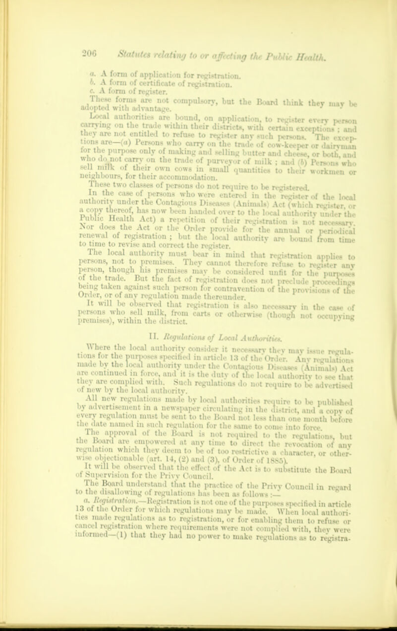 a. A to b. A to r. A f..i These forms ore not compulsory, but the Board think they mav be adopted with advantage. ' Local authorities are bound, on application, to register every person carrying on the tnule within their district*, with certain exception* - and they arc not entitled to refuse to register any such persons. The atten- tions are—(a) Persons who aim- on the trade of cow-keeper or dairy 1' In tor the purpose only of making and selling butter and cheese or both m,| who do not carry on the trade of purveyor of milk ; and (6) Person* who fell milk of their own cows in smaU quantities to their workmen or neighbours, for their accommodation. These two classes of jk-rsons do not require to be registere*!. In the case of persons who were entered in the register of the local authority OOder the Contagious Diseases (Animals) Act (Which reist t a cony thereof, has now been handed Public Health Act) a repetition of . . VVIIUljjlUUi a cony thereof, has now been banned over to the local authority un 1 r tl Public Health Act) a re^tition of their n-isrration is not nec**.^ Not does the Act or the Order provide for the annual or periodical — —— —- — ««• iuv uununi or periodical renewal of registration ; but the local authority are bound from time to time to revise and correct the register. The local authority must bear in mind that registration applies to persons, not to premises. They cannot therefore refuse to re-isu-r anv person, though his premises mav be considered unfit for the minuses of the trade. But the fact of registration does not preclude proccedin n being taken against such person for contravention of the provisions of tin- Order, or of any regulation made thereunder. It will be observed that registration is also necessary in the case of persona who sell milk from carts or otherwise (though not occupying premises), within the district !.'*» I L Regulation* of Local Authoriticj. Where the local authority consider it necessary they may issue regula- tions for the purposes specified in article 13 of the'Order \nv p-'ulatioi made by the local authority under the Contagious Diseases (Animals) \ct are continued in force, and it is the duty of the local authority to see that tiny are complied with. Such regulations do not require to be advertised 01 new by the local authority. All new regulations made by local authorities require to W published by advertisement in a newspaper circulating in the .li.-tri.t, and a coi.v of - very regulation n.u-t be sent to the Hoard not less than one month before the date named in such regulation for the same to come into force The approval of the Board is not required to the regulations, but tbe Board are empowered at any time to direct the revocation of any regulation which they deem to be of too restrictive a character, or other- wise objectionable (art. 14, (2) and (3), of Order of 18851 It will be observed that the effect of the Act is to substitute the Board ■ ■I .supervision for the Privy Council. The Board understand that the practice of the Privy Council in regard to the disallowing of regulations ha- Ih-cii as follows :— a. %ufra/wN.-Registration is not one of the purposes specified in article 13 ol the Order for which regulation- mav U- made. When local authori- ties made regu,ations a-to registration, or for enabling them to refus, .., cancel registration where requirements were not complied with, thev were inronned-( 1) that they had no power to make regulation- as to registra-