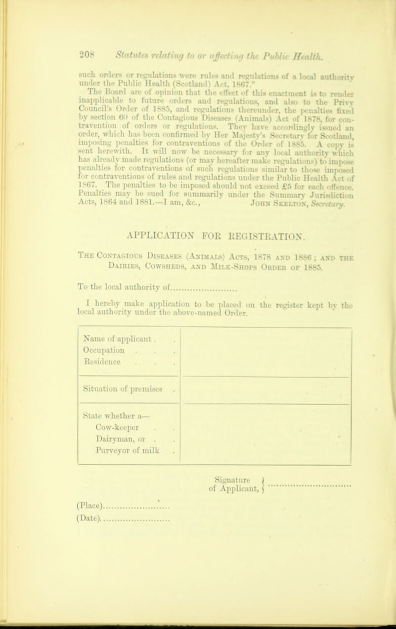 such orders or regulations were rule* an.l regulations of a local authority tmder the Public Health (Scotland) Act isf»7 ~ Th render inapplicable to future order* an.l relation*, and also to the Privy Council'* Order of 1S83, and retaliation* thervunder, the penalties fixed by section ©» of the Contagious Diseases (Animals) Act of 1878, for con- travention of orders or regulations. Thev have accordingly issued an order, which has been confirmed bv Her Majesty's SecrctarvVor Scotland imposing penalties for contraventions of the Order of 1885. A copy i« sent herewith. It will now be necessary for any local authority wfiich has already made regulations (or may hereafter make regulations) t*i itni*w penalties for contraventions of such regulations similar to those imttosed fi>r contraventions of rules and regulations under the Public Health Act of 1-07. The penalties to be imposed should not exceed i'.'. L r . .i li . ti. n ,. Penalties may be sued for summarily under the Summary Jurisdiction Acts, 1S64 aiid 1881.—I am, &c, John Sk.el.tos, Secretary. APPLICATION* FOR REGISTRATION*. The CoxTAfiiors Diseases Aximals) Alts, 1878 axd 18S«; asp the Dairies, Cowsheds, axd Milk-Shops Order of 1885. To the local authority of 1 hereby make application to be placed on the register kept bv the local authority under the above-named Order. Name of applicant . Occupation Residence Situation of premises State whether a— Cow-keeper Dairyman, or . Purveyor of milk Signature ) of Applicanti ( (Place). (Date)..