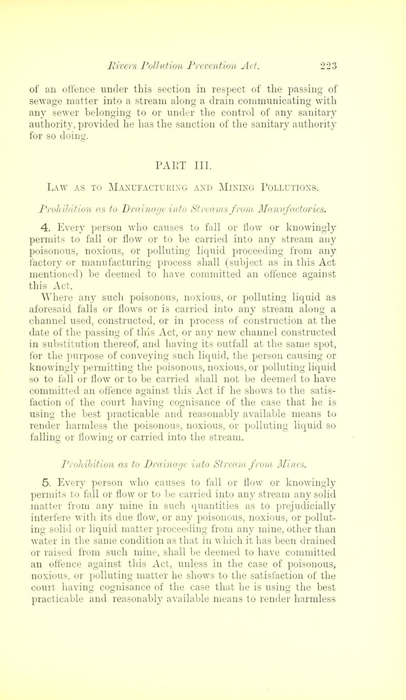 of an offence under this section in respect of the passing of sewage matter into a stream along a drain communicating with any sewer belonging to or under the control of any sanitary authority, provided he has the sanction of the sanitary authority for so doing. PAET III. Law as to Manufacturing and Mining Pollutions. Prohibition as to Drainage into Streams from Manufactories. 4. Every person who causes to fall or flow or knowingly permits to fall or flow or to be carried into any stream any poisonous, noxious, or polluting liquid proceeding from any factory or manufacturing process shall (subject as in this Act mentioned) be deemed to have committed an offence against this Act. Where any such poisonous, noxious, or polluting liquid as aforesaid falls or flows or is carried into any stream along a channel used, constructed, or in process of construction at the date of the passing of this Act, or any new channel constructed in substitution thereof, and having its outfall at the same spot, for the purpose of conveying such liquid, the person causing or knowingly permitting the poisonous, noxious, or polluting liquid so to fall or flow or to be carried shall not be deemed to have committed an offence against this Act if he shows to the satis- faction of the court having cognisance of the case that he is using the best practicable and reasonably available means to render harmless the poisonous, noxious, or polluting liquid so falling or flowing or carried into the stream. Prohibition as to Drainage into Stream from Mines. 5. Every person who causes to fall or flow or knowingly permits to fall or flow or to be carried into any stream any solid matter from any mine in such quantities as to prejudicially interfere with its due now, or any poisonous, noxious, or pollut- ing solid or liquid matter proceeding from any mine, other than water in the same condition as that in which it has been drained or raised from such mine, shall be deemed to have committed an offence against this Act, unless in the case of poisonous, noxious, or polluting matter he shows to the satisfaction of the court having cognisance of the case that he is using the best CO o practicable and reasonably available means to render harmless