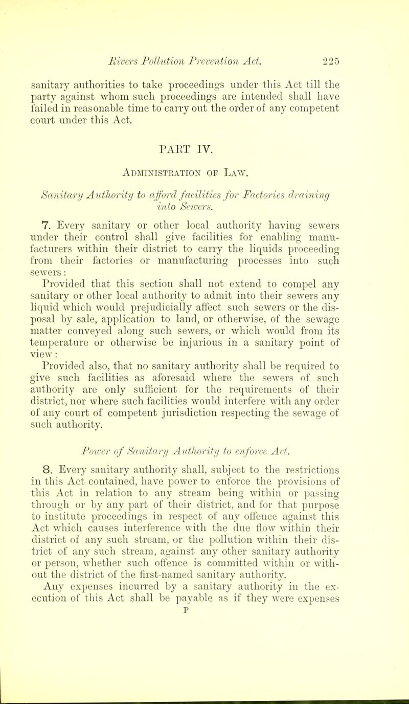 sanitary authorities to take proceedings under this Act till the party against whom such proceedings are intended shall have failed in reasonable time to carry out the order of any competent court under this Act. PART IV. Administration of Law. Sanitary Authority to afford facilities for Factories draining into Seivcrs. 7. Every sanitary or other local authority having sewers under their control shall give facilities for enabling manu- facturers within their district to carry the liquids proceeding from their factories or manufacturing processes into such sewers: Provided that this section shall not extend to compel any sanitary or other local authority to admit into their sewers any liquid which would prejudicially affect such sewers or the dis- posal by sale, application to land, or otherwise, of the sewage matter conveyed along such sewers, or which would from its temperature or otherwise be injurious in a sanitary point of view: Provided also, that no sanitary authority shall be required to give such facilities as aforesaid where the sewers of such authority are only sufficient for the requirements of their district, nor where such facilities would interfere with any order of any court of competent jurisdiction respecting the sewage of such authority. Power of Sanitary Authority to enforce Act. 8. Every sanitary authority shall, subject to the restrictions in this Act contained, have power to enforce the provisions of this Act in relation to any stream being within or passing through or by any part of their district, and for that purpose to institute proceedings in respect of any offence against this Act which causes interference with the due flow within their district of any such stream, or the pollution within their dis- trict of any such stream, against any other sanitary authority or person, whether such offence is committed within or with- out the district of the first-named sanitary authority. Any expenses incurred by a sanitary authority in the ex- ecution of this Act shall be payable as if they were expenses p