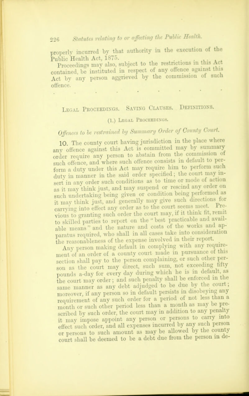 properlv incurred by that authority iu the execution of the Public Health Act, 1875. . Proceedings may also, subject to the restrictions m this Act contained, be instituted in respect of any offence against this Act bv ;my pt-r.-on aggrieved by the commission of such offence. Legal Proceedings. Saving Clauses. Definitions. (1.) Legal Proceedings. Offences to he restrained by Summary Order of County Court. 10 The county court having jurisdiction in the place where anv off.-nco against this Act is committed may by summary order require any person to abstain from the commission of such off-nce aiid'where such offence consists in default to per- form a duty under this Act may require him to perform such duty in manner in the said order specified; the court may in- sert in any order such conditions as to time or mode of action as it may think just, and may suspend or rescind anv order on such undertaking being given or condition being performed as it may think just, and generally may give such directions for carrviii into effect anv order as to the court seems meet Fre- viou's to granting such order the court may, if it think ht remit to skilled parties to report on the  best practicable and avail- able means-and the nature and costs of the works and ap- paratus required, who shall in all cases take into consideration the reasonableness of the expense involved in their report. Any pei-son making default in complying with any require- ment of an order of a county court made in pursuance of this section shall pay to the person complaining, or such other per- son as the court may .meet, such >nm. not exceeding hfty pounds a-day for every day during which he is in default as the court mav order; and such penalty shall be enforced in the same manner as anv debt adjudged to be due by the court; moreover, if any person so in default persists in disobeying any requirement of any such order for a period of not less than a „u.iith or such other period less than a mouth as may be pre- scribed l.v such order, the court may in addition to any penalty it mav impose appoint any person or persons to carry into ,.|teet mu I, order, and all expenses incurred by any such person or persons to such amount as may be allowed by the county court shall be deemed to be a debt due from the person in de-